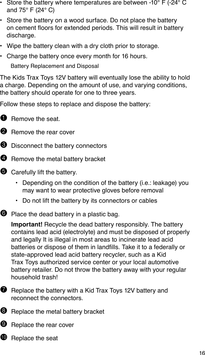 16Store the battery where temperatures are between -10° F (-24° C •and 75° F (24° C)Store the battery on a wood surface. Do not place the battery •oncementoorsforextendedperiods.Thiswillresultinbatterydischarge.Wipe the battery clean with a dry cloth prior to storage.•Charge the battery once every month for 16 hours.•Battery Replacement and DisposalThe Kids Trax Toys 12V battery will eventually lose the ability to hold a charge. Depending on the amount of use, and varying conditions, the battery should operate for one to three years.Follow these steps to replace and dispose the battery:1 Remove the seat.2 Remove the rear cover3 Disconnect the battery connectors4 Remove the metal battery bracket5 Carefully lift the battery.Depending on the condition of the battery (i.e.: leakage) you •may want to wear protective gloves before removalDo not lift the battery by its connectors or cables•6 Place the dead battery in a plastic bag.  Important! Recycle the dead battery responsibly. The battery    contains lead acid (electrolyte) and must be disposed of properly    and legally It is illegal in most areas to incinerate lead acid     batteriesordisposeoftheminlandlls.Takeittoafederallyor  state-approved lead acid battery recycler, such as a Kid      Trax Toys authorized service center or your local automotive    battery retailer. Do not throw the battery away with your regular    household trash!7 Replace the battery with a Kid Trax Toys 12V battery and reconnect the connectors.8 Replace the metal battery bracket9 Replace the rear coverbk Replace the seat