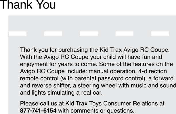 Thank you for purchasing the Kid Trax Avigo RC Coupe. With the Avigo RC Coupe your child will have fun and enjoyment for years to come. Some of the features on the Avigo RC Coupe include: manual operation, 4-direction remote control (with parental password control), a forward and reverse shifter, a steering wheel with music and sound and lights simulating a real car. Please call us at Kid Trax Toys Consumer Relations at 877-741- 6154 with comments or questions.Thank You