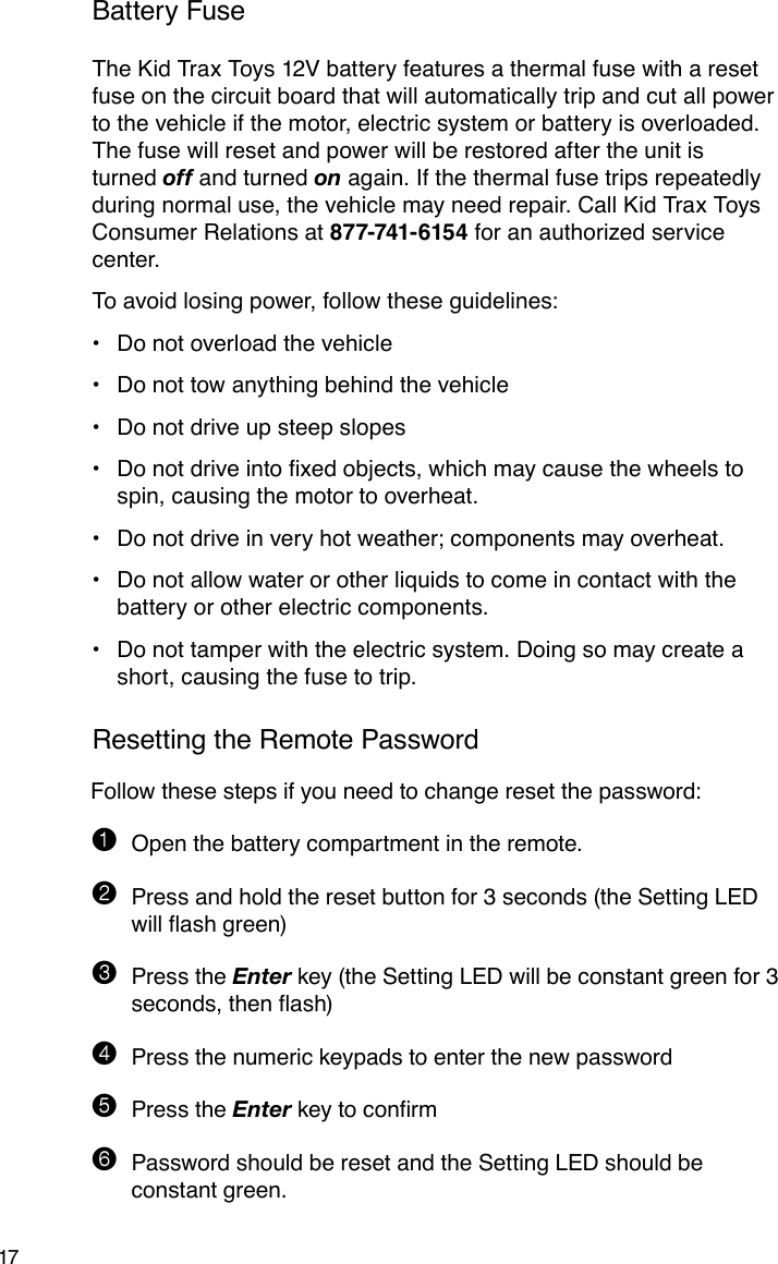 17Battery FuseThe Kid Trax Toys 12V battery features a thermal fuse with a reset fuse on the circuit board that will automatically trip and cut all power to the vehicle if the motor, electric system or battery is overloaded. The fuse will reset and power will be restored after the unit is turned off and turned on again. If the thermal fuse trips repeatedly during normal use, the vehicle may need repair. Call Kid Trax Toys Consumer Relations at 877-741- 6154 for an authorized service center.To avoid losing power, follow these guidelines:Do not overload the vehicle•Do not tow anything behind the vehicle•Do not drive up steep slopes•Donotdriveintoxedobjects,whichmaycausethewheelsto•spin, causing the motor to overheat.Do not drive in very hot weather; components may overheat.•Do not allow water or other liquids to come in contact with the •battery or other electric components.Do not tamper with the electric system. Doing so may create a •short, causing the fuse to trip.Resetting the Remote PasswordFollow these steps if you need to change reset the password:1 Open the battery compartment in the remote.2 Press and hold the reset button for 3 seconds (the Setting LED  willashgreen)3 Press the Enter key (the Setting LED will be constant green for 3 seconds,thenash)4 Press the numeric keypads to enter the new password5 Press the Enterkeytoconrm6 Password should be reset and the Setting LED should be  constant green.