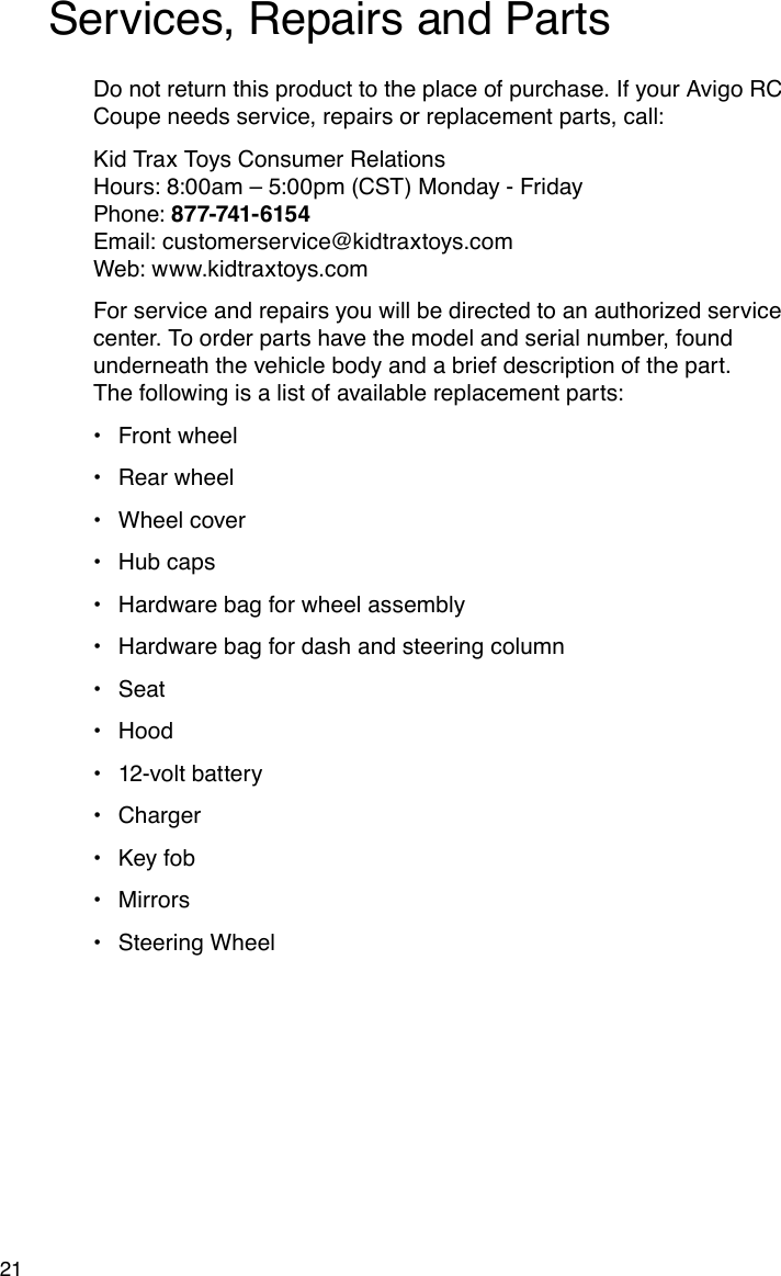 21Services, Repairs and PartsDo not return this product to the place of purchase. If your Avigo RC Coupe needs service, repairs or replacement parts, call:Kid Trax Toys Consumer Relations Hours: 8:00am – 5:00pm (CST) Monday - Friday Phone: 877-741-6154 Email: customerservice@kidtraxtoys.com Web: www.kidtraxtoys.comFor service and repairs you will be directed to an authorized service center. To order parts have the model and serial number, found underneath the vehicle body and a brief description of the part.  The following is a list of available replacement parts:Front wheel•Rear wheel•Wheel cover•Hub caps•Hardware bag for wheel assembly•Hardware bag for dash and steering column•Seat•Hood•12-volt battery•Charger•Key fob•Mirrors•Steering Wheel•