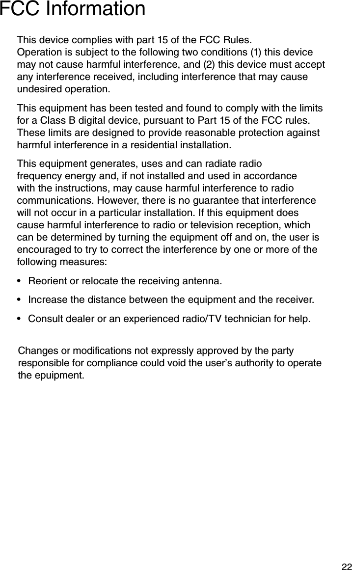 22FCC InformationThis device complies with part 15 of the FCC Rules. Operation is subject to the following two conditions (1) this device may not cause harmful interference, and (2) this device must accept any interference received, including interference that may cause undesired operation.This equipment has been tested and found to comply with the limits for a Class B digital device, pursuant to Part 15 of the FCC rules. These limits are designed to provide reasonable protection against harmful interference in a residential installation.This equipment generates, uses and can radiate radio frequency energy and, if not installed and used in accordance with the instructions, may cause harmful interference to radio communications. However, there is no guarantee that interference will not occur in a particular installation. If this equipment does cause harmful interference to radio or television reception, which can be determined by turning the equipment off and on, the user is encouraged to try to correct the interference by one or more of the following measures:Reorient or relocate the receiving antenna.• Increase the distance between the equipment and the receiver.• Consult dealer or an experienced radio/TV technician for help.• Changes or modifications not expressly approved by the party responsible for compliance could void the user’s authority to operate the epuipment.