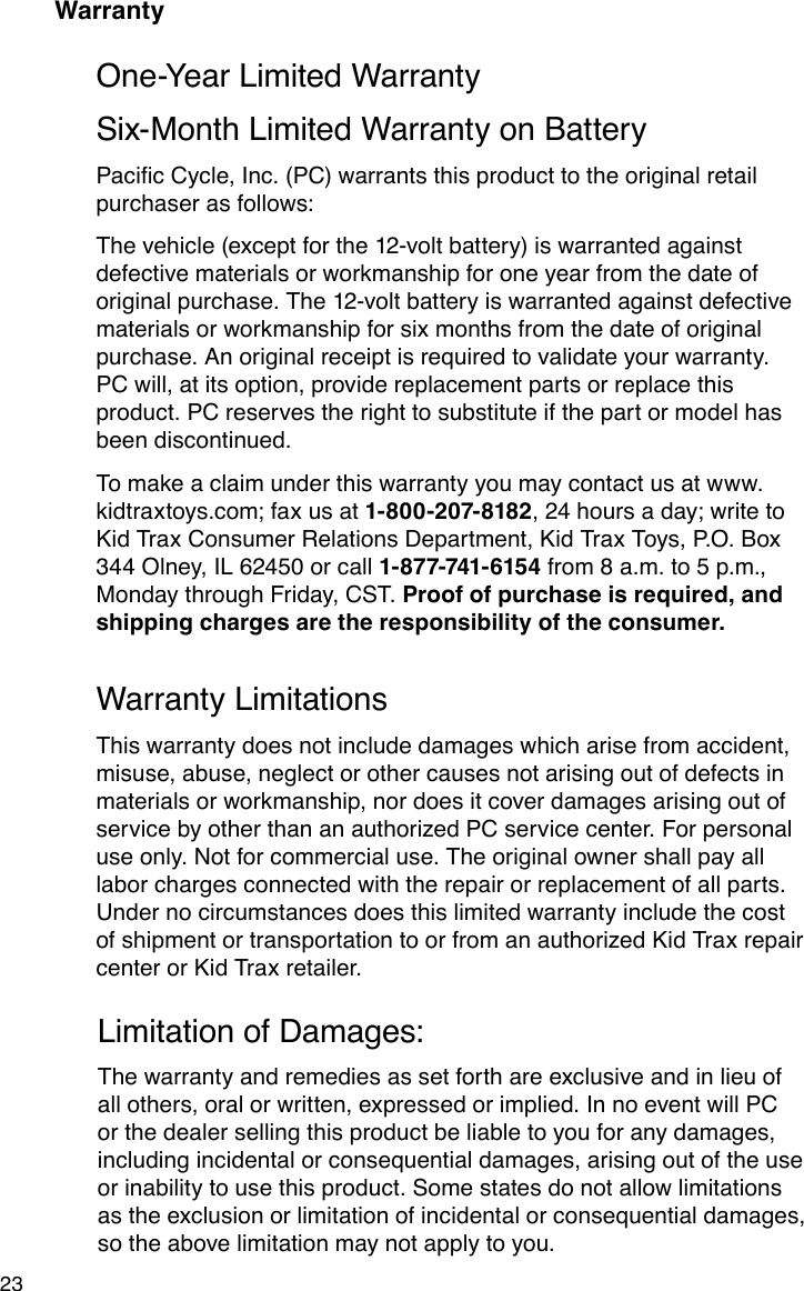 23WarrantyOne-Year Limited WarrantySix-Month Limited Warranty on BatteryPacicCycle,Inc.(PC)warrantsthisproducttotheoriginalretailpurchaser as follows:The vehicle (except for the 12-volt battery) is warranted against defective materials or workmanship for one year from the date of original purchase. The 12-volt battery is warranted against defective materials or workmanship for six months from the date of original purchase. An original receipt is required to validate your warranty. PC will, at its option, provide replacement parts or replace this product. PC reserves the right to substitute if the part or model has been discontinued.To make a claim under this warranty you may contact us at www.kidtraxtoys.com; fax us at 1-800-207-8182, 24 hours a day; write to Kid Trax Consumer Relations Department, Kid Trax Toys, P.O. Box 344 Olney, IL 62450 or call 1-877-741-6154 from 8 a.m. to 5 p.m., Monday through Friday, CST. Proof of purchase is required, and shipping charges are the responsibility of the consumer.Warranty LimitationsThis warranty does not include damages which arise from accident, misuse, abuse, neglect or other causes not arising out of defects in materials or workmanship, nor does it cover damages arising out of service by other than an authorized PC service center. For personal use only. Not for commercial use. The original owner shall pay all labor charges connected with the repair or replacement of all parts. Under no circumstances does this limited warranty include the cost of shipment or transportation to or from an authorized Kid Trax repair center or Kid Trax retailer.Limitation of Damages:The warranty and remedies as set forth are exclusive and in lieu of all others, oral or written, expressed or implied. In no event will PC or the dealer selling this product be liable to you for any damages, including incidental or consequential damages, arising out of the use or inability to use this product. Some states do not allow limitations as the exclusion or limitation of incidental or consequential damages, so the above limitation may not apply to you.