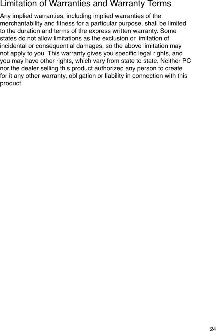 24Limitation of Warranties and Warranty TermsAny implied warranties, including implied warranties of the merchantabilityandtnessforaparticularpurpose,shallbelimitedto the duration and terms of the express written warranty. Some states do not allow limitations as the exclusion or limitation of incidental or consequential damages, so the above limitation may notapplytoyou.Thiswarrantygivesyouspeciclegalrights,andyou may have other rights, which vary from state to state. Neither PC nor the dealer selling this product authorized any person to create for it any other warranty, obligation or liability in connection with this product.