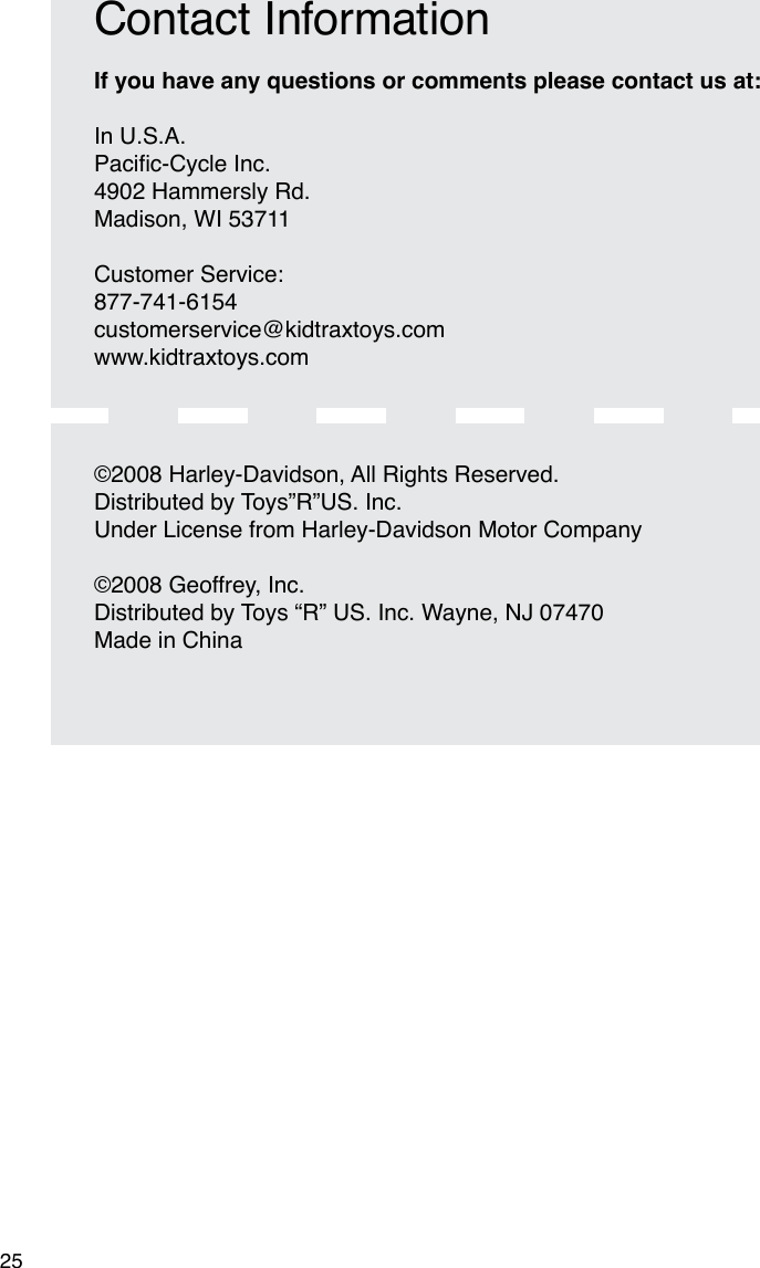 25If you have any questions or comments please contact us at: In U.S.A.Pacic-CycleInc.4902 Hammersly Rd.Madison, WI 53711Customer Service:877-741-6154customerservice@kidtraxtoys.comwww.kidtraxtoys.comContact Information©2008 Harley-Davidson, All Rights Reserved.Distributed by Toys”R”US. Inc.  Under License from Harley-Davidson Motor Company©2008 Geoffrey, Inc.Distributed by Toys “R” US. Inc. Wayne, NJ 07470Made in China