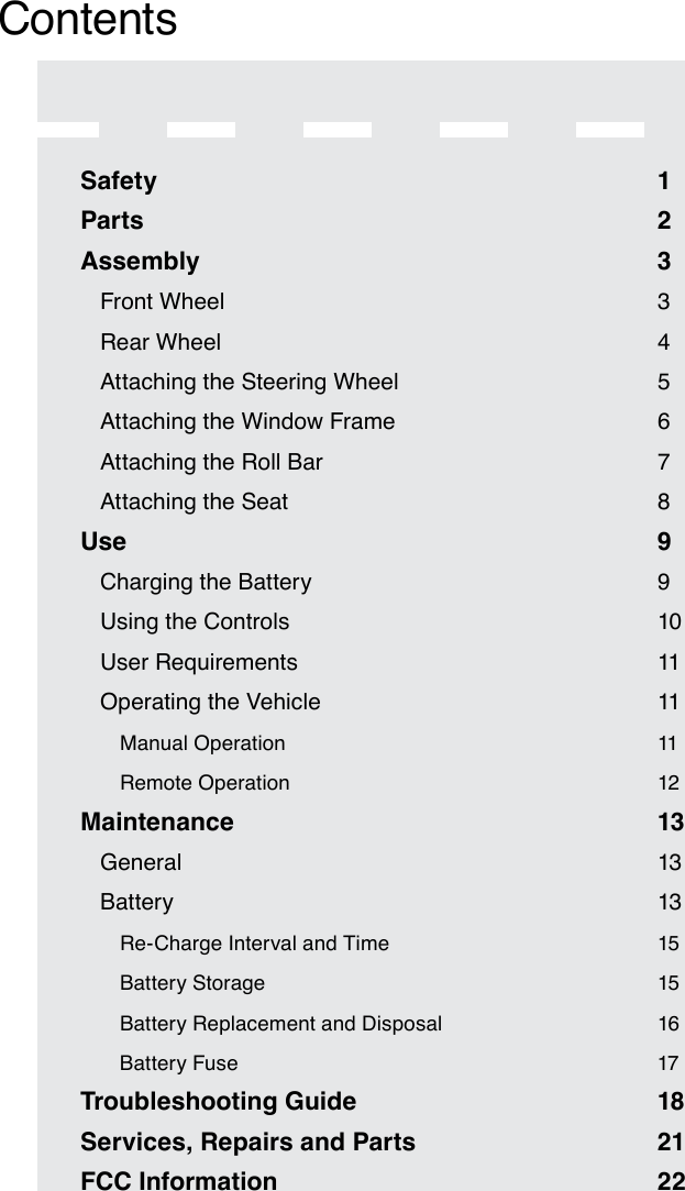 ContentsSafety  1Parts  2Assembly  3Front Wheel  3Rear Wheel  4Attaching the Steering Wheel  5Attaching the Window Frame  6Attaching the Roll Bar  7Attaching the Seat  8Use  9Charging the Battery  9Using the Controls  10User Requirements  11Operating the Vehicle  11Manual Operation  11Remote Operation  12Maintenance  13General  13Battery  13Re-Charge Interval and Time  15Battery Storage  15Battery Replacement and Disposal  16Battery Fuse  17Troubleshooting Guide  18Services, Repairs and Parts  21FCC Information  22