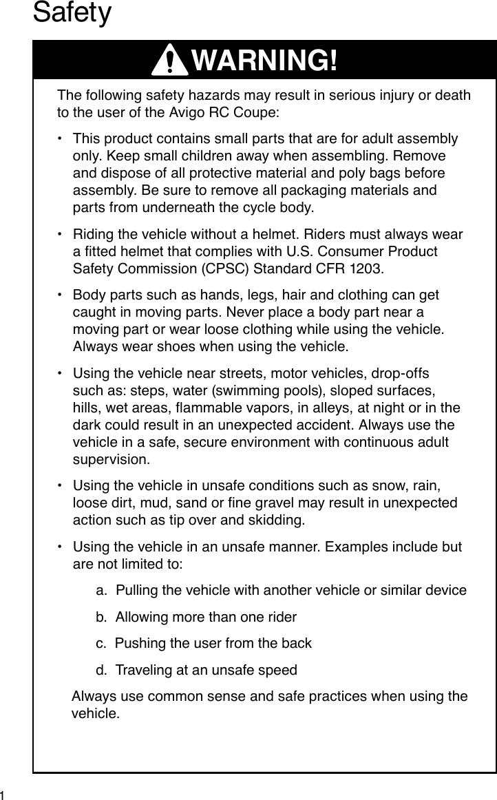      WARNING!1The following safety hazards may result in serious injury or death to the user of the Avigo RC Coupe:This product contains small parts that are for adult assembly •only. Keep small children away when assembling. Remove and dispose of all protective material and poly bags before assembly. Be sure to remove all packaging materials and parts from underneath the cycle body.Riding the vehicle without a helmet. Riders must always wear  •attedhelmetthatcomplieswithU.S.ConsumerProductSafety Commission (CPSC) Standard CFR 1203.Body parts such as hands, legs, hair and clothing can get •caught in moving parts. Never place a body part near a moving part or wear loose clothing while using the vehicle. Always wear shoes when using the vehicle.Using the vehicle near streets, motor vehicles, drop-offs •such as: steps, water (swimming pools), sloped surfaces, hills,wetareas,ammablevapors,inalleys,atnightorinthedark could result in an unexpected accident. Always use the vehicle in a safe, secure environment with continuous adult supervision.Using the vehicle in unsafe conditions such as snow, rain, •loosedirt,mud,sandornegravelmayresultinunexpectedaction such as tip over and skidding.Using the vehicle in an unsafe manner. Examples include but •are not limited to:   a.  Pulling the vehicle with another vehicle or similar device   b.  Allowing more than one rider   c.  Pushing the user from the back  d.  Traveling at an unsafe speed Always use common sense and safe practices when using the vehicle.Safety