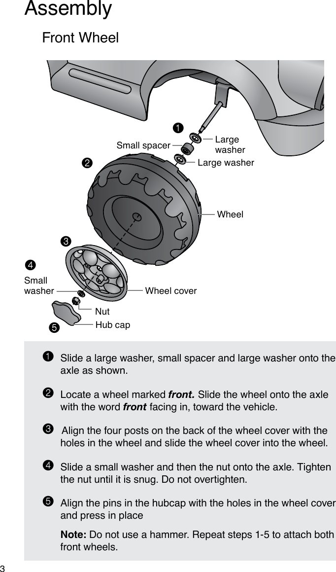 Assembly31  Slide a large washer, small spacer and large washer onto the axle as shown.2  Locate a wheel marked front. Slide the wheel onto the axle    with the word front facing in, toward the vehicle. 3 Align the four posts on the back of the wheel cover with the holes in the wheel and slide the wheel cover into the wheel.4  Slide a small washer and then the nut onto the axle. Tighten the nut until it is snug. Do not overtighten.5 Align the pins in the hubcap with the holes in the wheel cover and press in place  Note: Do not use a hammer. Repeat steps 1-5 to attach both front wheels.Front WheelLarge washerLarge washerSmall spacerWheelWheel coverNutHub capSmall washer12345