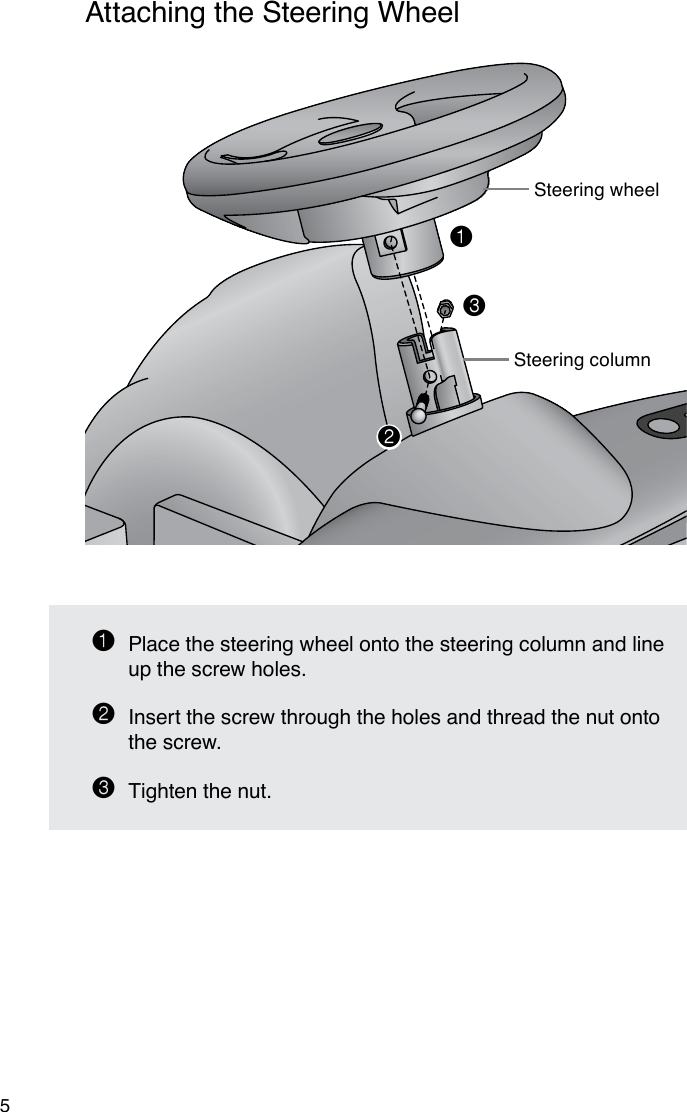 Steering wheelSteering column5Attaching the Steering Wheel1  Place the steering wheel onto the steering column and line up the screw holes.2  Insert the screw through the holes and thread the nut onto the screw.3  Tighten the nut.123