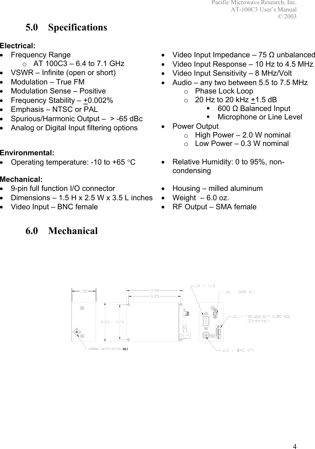 Pacific Microwave Research, Inc. AT-100C3 User’s Manual  © 2003 4 5.0 Specifications  Electrical:  • Frequency Range o  AT 100C3 – 6.4 to 7.1 GHz •  VSWR – Infinite (open or short)  •  Modulation – True FM •  Modulation Sense – Positive •  Frequency Stability – +0.002% •  Emphasis – NTSC or PAL •  Spurious/Harmonic Output –  &gt; -65 dBc •  Analog or Digital Input filtering options  •  Video Input Impedance – 75 Ω unbalanced •  Video Input Response – 10 Hz to 4.5 MHz •  Video Input Sensitivity – 8 MHz/Volt •  Audio – any two between 5.5 to 7.5 MHz o  Phase Lock Loop o  20 Hz to 20 kHz +1.5 dB  600 Ω Balanced Input   Microphone or Line Level • Power Output o  High Power – 2.0 W nominal o  Low Power – 0.3 W nominal Environmental:  • Operating temperature: -10 to +65 °C  •  Relative Humidity: 0 to 95%, non-condensing Mechanical:  •  9-pin full function I/O connector  •  Housing – milled aluminum •  Dimensions – 1.5 H x 2.5 W x 3.5 L inches  •  Weight  – 6.0 oz. •  Video Input – BNC female  •  RF Output – SMA female  6.0 Mechanical  