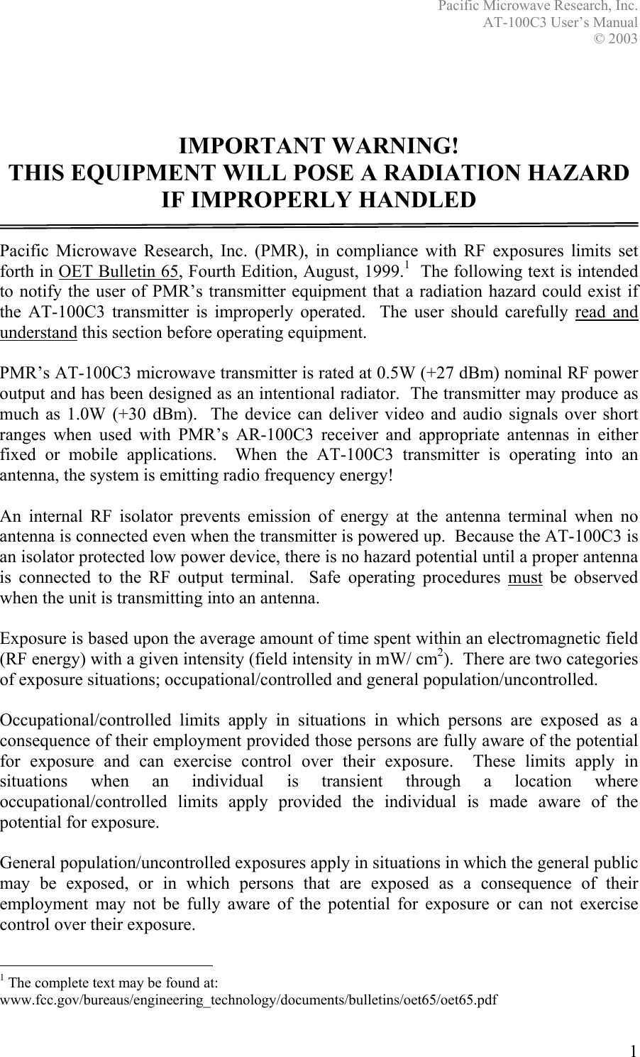 Pacific Microwave Research, Inc. AT-100C3 User’s Manual  © 2003 1    IMPORTANT WARNING! THIS EQUIPMENT WILL POSE A RADIATION HAZARD IF IMPROPERLY HANDLED  Pacific Microwave Research, Inc. (PMR), in compliance with RF exposures limits set forth in OET Bulletin 65, Fourth Edition, August, 1999.1  The following text is intended to notify the user of PMR’s transmitter equipment that a radiation hazard could exist if the AT-100C3 transmitter is improperly operated.  The user should carefully read and understand this section before operating equipment.  PMR’s AT-100C3 microwave transmitter is rated at 0.5W (+27 dBm) nominal RF power output and has been designed as an intentional radiator.  The transmitter may produce as much as 1.0W (+30 dBm).  The device can deliver video and audio signals over short ranges when used with PMR’s AR-100C3 receiver and appropriate antennas in either fixed or mobile applications.  When the AT-100C3 transmitter is operating into an antenna, the system is emitting radio frequency energy!    An internal RF isolator prevents emission of energy at the antenna terminal when no antenna is connected even when the transmitter is powered up.  Because the AT-100C3 is an isolator protected low power device, there is no hazard potential until a proper antenna is connected to the RF output terminal.  Safe operating procedures must be observed when the unit is transmitting into an antenna.  Exposure is based upon the average amount of time spent within an electromagnetic field (RF energy) with a given intensity (field intensity in mW/ cm2).  There are two categories of exposure situations; occupational/controlled and general population/uncontrolled.  Occupational/controlled limits apply in situations in which persons are exposed as a consequence of their employment provided those persons are fully aware of the potential for exposure and can exercise control over their exposure.  These limits apply in situations when an individual is transient through a location where occupational/controlled limits apply provided the individual is made aware of the potential for exposure.  General population/uncontrolled exposures apply in situations in which the general public may be exposed, or in which persons that are exposed as a consequence of their employment may not be fully aware of the potential for exposure or can not exercise control over their exposure.                                                  1 The complete text may be found at: www.fcc.gov/bureaus/engineering_technology/documents/bulletins/oet65/oet65.pdf 