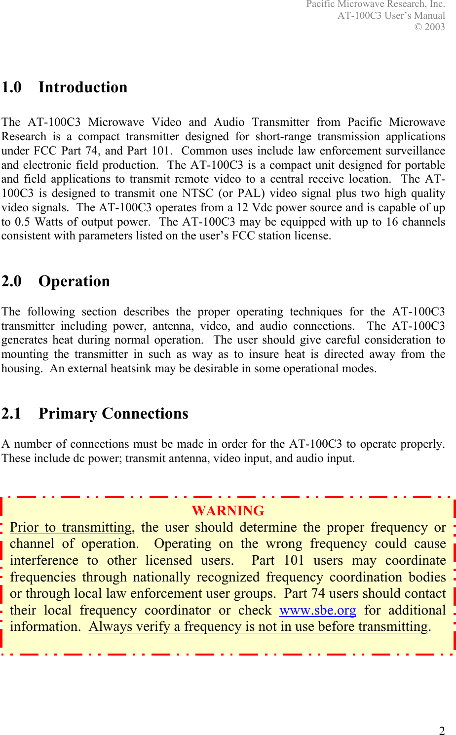 Pacific Microwave Research, Inc. AT-100C3 User’s Manual  © 2003 2    1.0 Introduction  The AT-100C3 Microwave Video and Audio Transmitter from Pacific Microwave Research is a compact transmitter designed for short-range transmission applications under FCC Part 74, and Part 101.  Common uses include law enforcement surveillance and electronic field production.  The AT-100C3 is a compact unit designed for portable and field applications to transmit remote video to a central receive location.  The AT-100C3 is designed to transmit one NTSC (or PAL) video signal plus two high quality video signals.  The AT-100C3 operates from a 12 Vdc power source and is capable of up to 0.5 Watts of output power.  The AT-100C3 may be equipped with up to 16 channels consistent with parameters listed on the user’s FCC station license.   2.0 Operation  The following section describes the proper operating techniques for the AT-100C3 transmitter including power, antenna, video, and audio connections.  The AT-100C3 generates heat during normal operation.  The user should give careful consideration to mounting the transmitter in such as way as to insure heat is directed away from the housing.  An external heatsink may be desirable in some operational modes.   2.1 Primary Connections  A number of connections must be made in order for the AT-100C3 to operate properly.  These include dc power; transmit antenna, video input, and audio input.                   WARNING Prior to transmitting, the user should determine the proper frequency or channel of operation.  Operating on the wrong frequency could cause interference to other licensed users.  Part 101 users may coordinate frequencies through nationally recognized frequency coordination bodies or through local law enforcement user groups.  Part 74 users should contact their local frequency coordinator or check www.sbe.org for additional information.  Always verify a frequency is not in use before transmitting.  