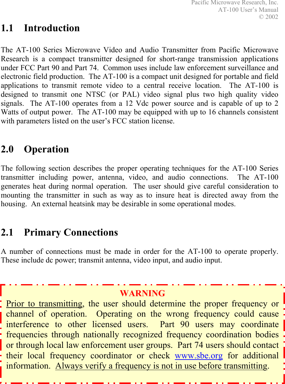 Pacific Microwave Research, Inc. AT-100 User’s Manual  © 2002 1.1 Introduction  The AT-100 Series Microwave Video and Audio Transmitter from Pacific Microwave Research is a compact transmitter designed for short-range transmission applications under FCC Part 90 and Part 74.  Common uses include law enforcement surveillance and electronic field production.  The AT-100 is a compact unit designed for portable and field applications to transmit remote video to a central receive location.  The AT-100 is designed to transmit one NTSC (or PAL) video signal plus two high quality video signals.  The AT-100 operates from a 12 Vdc power source and is capable of up to 2 Watts of output power.  The AT-100 may be equipped with up to 16 channels consistent with parameters listed on the user’s FCC station license.   2.0 Operation  The following section describes the proper operating techniques for the AT-100 Series transmitter including power, antenna, video, and audio connections.  The AT-100 generates heat during normal operation.  The user should give careful consideration to mounting the transmitter in such as way as to insure heat is directed away from the housing.  An external heatsink may be desirable in some operational modes.   2.1 Primary Connections  A number of connections must be made in order for the AT-100 to operate properly.  These include dc power; transmit antenna, video input, and audio input.                 WARNING Prior to transmitting, the user should determine the proper frequency orchannel of operation.  Operating on the wrong frequency could causeinterference to other licensed users.  Part 90 users may coordinatefrequencies through nationally recognized frequency coordination bodiesor through local law enforcement user groups.  Part 74 users should contacttheir local frequency coordinator or check www.sbe.org for additionalinformation.  Always verify a frequency is not in use before transmitting.     