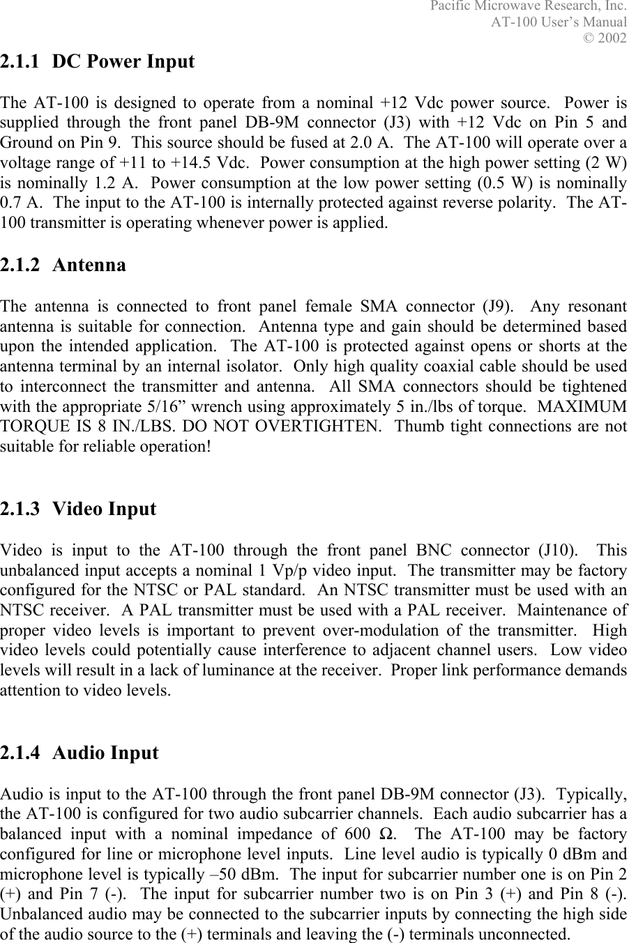 Pacific Microwave Research, Inc. AT-100 User’s Manual  © 2002 2.1.1  DC Power Input  The AT-100 is designed to operate from a nominal +12 Vdc power source.  Power is supplied through the front panel DB-9M connector (J3) with +12 Vdc on Pin 5 and Ground on Pin 9.  This source should be fused at 2.0 A.  The AT-100 will operate over a voltage range of +11 to +14.5 Vdc.  Power consumption at the high power setting (2 W) is nominally 1.2 A.  Power consumption at the low power setting (0.5 W) is nominally 0.7 A.  The input to the AT-100 is internally protected against reverse polarity.  The AT-100 transmitter is operating whenever power is applied.  2.1.2 Antenna  The antenna is connected to front panel female SMA connector (J9).  Any resonant antenna is suitable for connection.  Antenna type and gain should be determined based upon the intended application.  The AT-100 is protected against opens or shorts at the antenna terminal by an internal isolator.  Only high quality coaxial cable should be used to interconnect the transmitter and antenna.  All SMA connectors should be tightened with the appropriate 5/16” wrench using approximately 5 in./lbs of torque.  MAXIMUM TORQUE IS 8 IN./LBS. DO NOT OVERTIGHTEN.  Thumb tight connections are not suitable for reliable operation!   2.1.3 Video Input  Video is input to the AT-100 through the front panel BNC connector (J10).  This unbalanced input accepts a nominal 1 Vp/p video input.  The transmitter may be factory configured for the NTSC or PAL standard.  An NTSC transmitter must be used with an NTSC receiver.  A PAL transmitter must be used with a PAL receiver.  Maintenance of proper video levels is important to prevent over-modulation of the transmitter.  High video levels could potentially cause interference to adjacent channel users.  Low video levels will result in a lack of luminance at the receiver.  Proper link performance demands attention to video levels.   2.1.4 Audio Input  Audio is input to the AT-100 through the front panel DB-9M connector (J3).  Typically, the AT-100 is configured for two audio subcarrier channels.  Each audio subcarrier has a balanced input with a nominal impedance of 600 Ω.  The AT-100 may be factory configured for line or microphone level inputs.  Line level audio is typically 0 dBm and microphone level is typically –50 dBm.  The input for subcarrier number one is on Pin 2 (+) and Pin 7 (-).  The input for subcarrier number two is on Pin 3 (+) and Pin 8 (-).  Unbalanced audio may be connected to the subcarrier inputs by connecting the high side of the audio source to the (+) terminals and leaving the (-) terminals unconnected.    