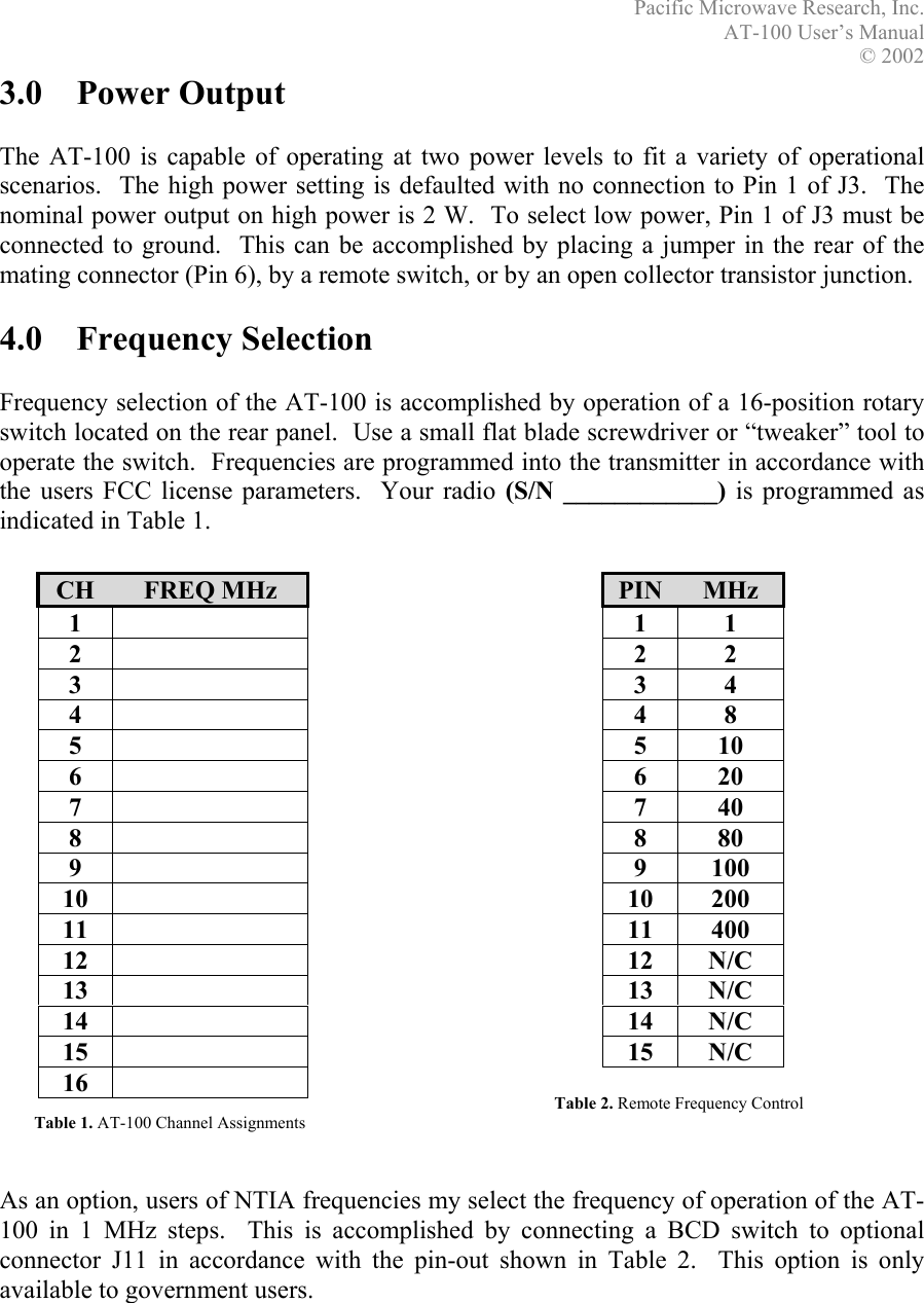 Pacific Microwave Research, Inc. AT-100 User’s Manual  © 2002 3.0 Power Output  The AT-100 is capable of operating at two power levels to fit a variety of operational scenarios.  The high power setting is defaulted with no connection to Pin 1 of J3.  The nominal power output on high power is 2 W.  To select low power, Pin 1 of J3 must be connected to ground.  This can be accomplished by placing a jumper in the rear of the mating connector (Pin 6), by a remote switch, or by an open collector transistor junction.  4.0 Frequency Selection  Frequency selection of the AT-100 is accomplished by operation of a 16-position rotary switch located on the rear panel.  Use a small flat blade screwdriver or “tweaker” tool to operate the switch.  Frequencies are programmed into the transmitter in accordance with the users FCC license parameters.  Your radio (S/N ____________) is programmed as indicated in Table 1.   CH  FREQ MHz 1   2   3   4   5   6   7   8   9   10   11   12   13   14   15   16   Table 2. Remote Frequency Control Table 1. AT-100 Channel Assignments PIN  MHz 1 1 2 2 3 4 4 8 5 10 6 20 7 40 8 80 9 100 10 200 11 400 12 N/C 13 N/C 14 N/C 15 N/C                     As an option, users of NTIA frequencies my select the frequency of operation of the AT-100 in 1 MHz steps.  This is accomplished by connecting a BCD switch to optional connector J11 in accordance with the pin-out shown in Table 2.  This option is only available to government users.   