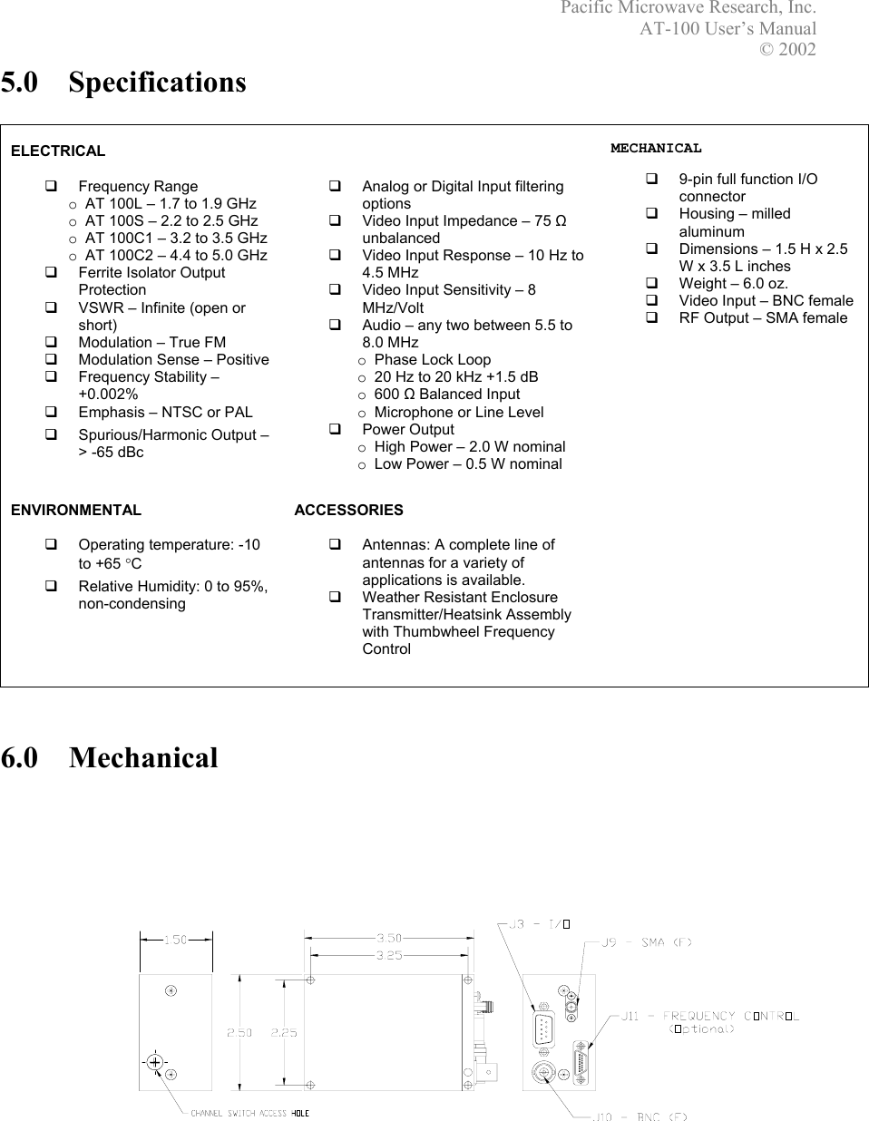 Pacific Microwave Research, Inc. AT-100 User’s Manual  © 2002 5.0 Specifications   ELECTRICAL    Frequency Range o AT 100L – 1.7 to 1.9 GHz o AT 100S – 2.2 to 2.5 GHz o AT 100C1 – 3.2 to 3.5 GHz o AT 100C2 – 4.4 to 5.0 GHz   Ferrite Isolator Output Protection   VSWR – Infinite (open or short)   Modulation – True FM   Modulation Sense – Positive   Frequency Stability – +0.002%   Emphasis – NTSC or PAL   Spurious/Harmonic Output –    &gt; -65 dBc      Analog or Digital Input filtering options   Video Input Impedance – 75 Ω unbalanced   Video Input Response – 10 Hz to 4.5 MHz   Video Input Sensitivity – 8 MHz/Volt   Audio – any two between 5.5 to 8.0 MHz o Phase Lock Loop o 20 Hz to 20 kHz +1.5 dB o 600 Ω Balanced Input o Microphone or Line Level   Power Output o High Power – 2.0 W nominal o Low Power – 0.5 W nominal   MECHANICAL    9-pin full function I/O connector   Housing – milled aluminum   Dimensions – 1.5 H x 2.5 W x 3.5 L inches    Weight – 6.0 oz.   Video Input – BNC female    RF Output – SMA female  ENVIRONMENTAL    Operating temperature: -10 to +65 °C   Relative Humidity: 0 to 95%, non-condensing ACCESSORIES    Antennas: A complete line of antennas for a variety of applications is available.   Weather Resistant Enclosure Transmitter/Heatsink Assembly with Thumbwheel Frequency Control      6.0 Mechanical   