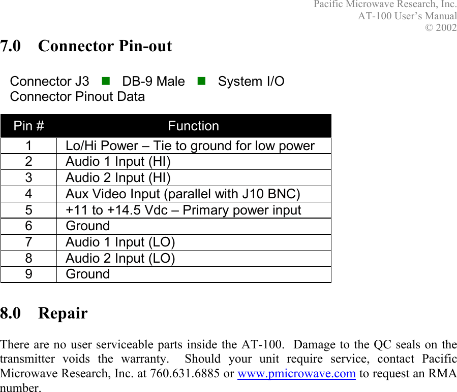 Pacific Microwave Research, Inc. AT-100 User’s Manual  © 2002  7.0 Connector Pin-out    Connector J3      DB-9 Male      System I/O Connector Pinout Data Pin #  Function     1  Lo/Hi Power – Tie to ground for low power 2  Audio 1 Input (HI) 3  Audio 2 Input (HI) 4  Aux Video Input (parallel with J10 BNC) 5  +11 to +14.5 Vdc – Primary power input 6 Ground 7  Audio 1 Input (LO) 8  Audio 2 Input (LO) 9 Ground         8.0 Repair  There are no user serviceable parts inside the AT-100.  Damage to the QC seals on the transmitter voids the warranty.  Should your unit require service, contact Pacific Microwave Research, Inc. at 760.631.6885 or www.pmicrowave.com to request an RMA number. 