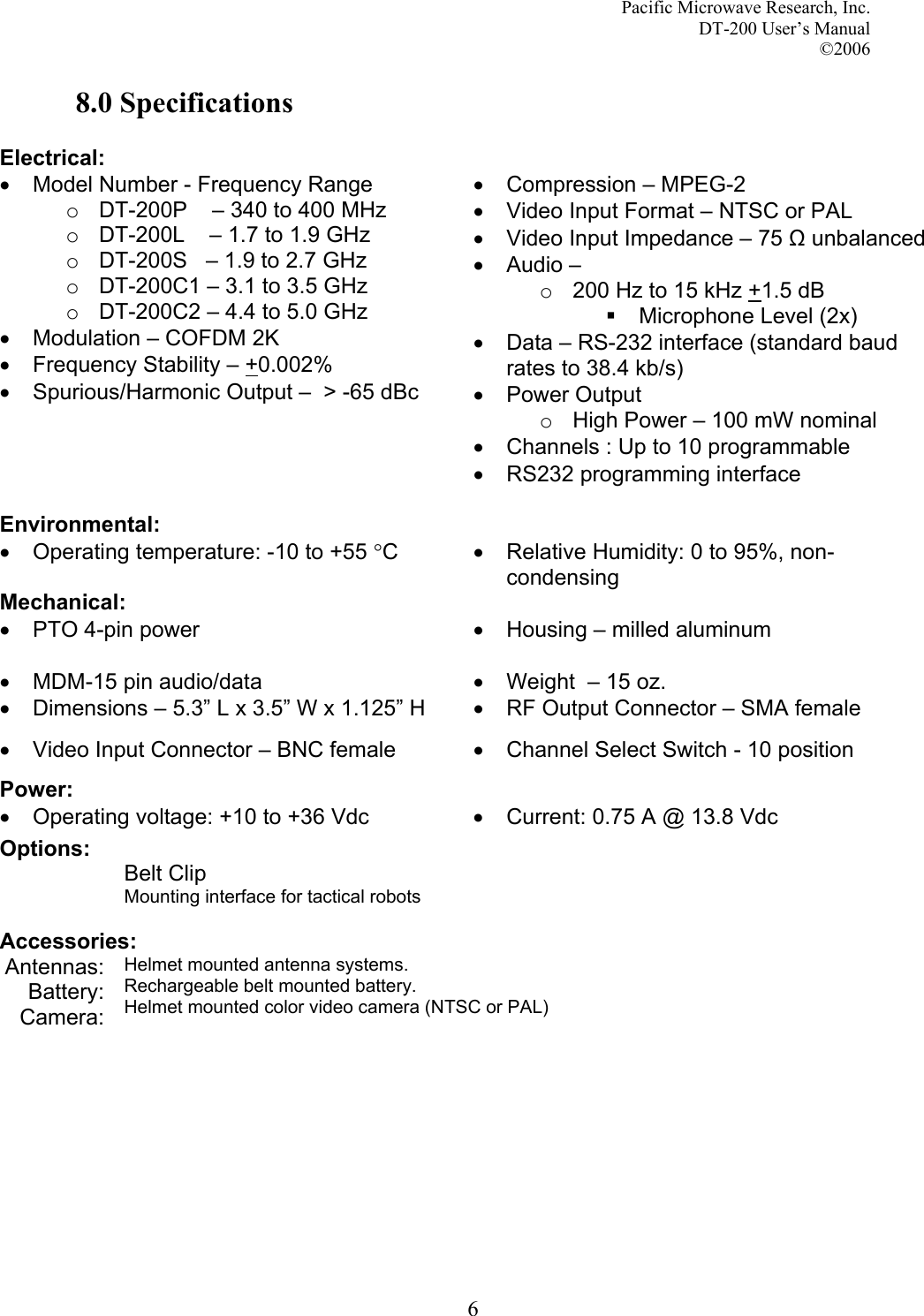 Pacific Microwave Research, Inc. DT-200 User’s Manual  ©2006   68.0 Specifications  Electrical:  •  Model Number - Frequency Range o  DT-200P    – 340 to 400 MHz o  DT-200L    – 1.7 to 1.9 GHz o  DT-200S   – 1.9 to 2.7 GHz o  DT-200C1 – 3.1 to 3.5 GHz o  DT-200C2 – 4.4 to 5.0 GHz  •  Modulation – COFDM 2K •  Frequency Stability – +0.002% •  Spurious/Harmonic Output –  &gt; -65 dBc •  Compression – MPEG-2 •  Video Input Format – NTSC or PAL •  Video Input Impedance – 75 Ω unbalanced •  Audio –  o  200 Hz to 15 kHz +1.5 dB   Microphone Level (2x) •  Data – RS-232 interface (standard baud rates to 38.4 kb/s) • Power Output o  High Power – 100 mW nominal •  Channels : Up to 10 programmable •  RS232 programming interface  Environmental:  • Operating temperature: -10 to +55 °C  •  Relative Humidity: 0 to 95%, non-condensing Mechanical:  •  PTO 4-pin power  •  Housing – milled aluminum •  MDM-15 pin audio/data  •  Weight  – 15 oz. •  Dimensions – 5.3” L x 3.5” W x 1.125” H  •  RF Output Connector – SMA female •  Video Input Connector – BNC female  •  Channel Select Switch - 10 position Power:   •  Operating voltage: +10 to +36 Vdc •  Current: 0.75 A @ 13.8 Vdc Options:  Belt Clip Mounting interface for tactical robots  Accessories: Antennas: Battery: Camera: Helmet mounted antenna systems. Rechargeable belt mounted battery. Helmet mounted color video camera (NTSC or PAL)      