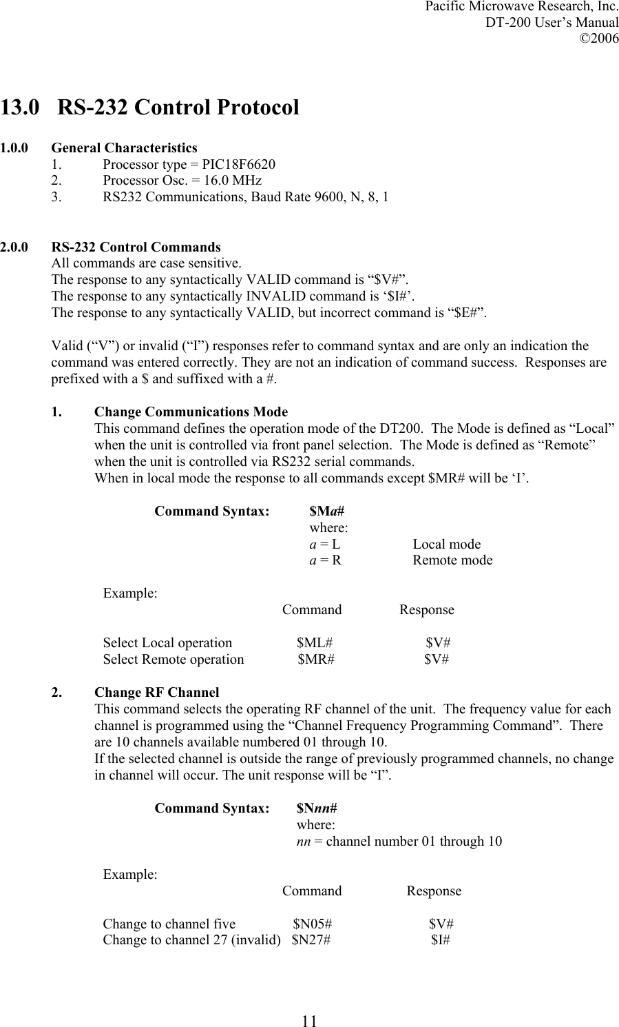 Pacific Microwave Research, Inc. DT-200 User’s Manual  ©2006   1113.0   RS-232 Control Protocol  1.0.0 General Characteristics 1.  Processor type = PIC18F6620 2.  Processor Osc. = 16.0 MHz 3.  RS232 Communications, Baud Rate 9600, N, 8, 1   2.0.0  RS-232 Control Commands All commands are case sensitive. The response to any syntactically VALID command is “$V#”. The response to any syntactically INVALID command is ‘$I#’. The response to any syntactically VALID, but incorrect command is “$E#”.  Valid (“V”) or invalid (“I”) responses refer to command syntax and are only an indication the command was entered correctly. They are not an indication of command success.  Responses are prefixed with a $ and suffixed with a #.  1. Change Communications Mode  This command defines the operation mode of the DT200.  The Mode is defined as “Local” when the unit is controlled via front panel selection.  The Mode is defined as “Remote” when the unit is controlled via RS232 serial commands. When in local mode the response to all commands except $MR# will be ‘I’.   Command Syntax:  $Ma# where: a = L    Local mode a = R    Remote mode  Example:                                                   Command                Response  Select Local operation                  $ML#                          $V# Select Remote operation               $MR#                         $V#  2. Change RF Channel         This command selects the operating RF channel of the unit.  The frequency value for each channel is programmed using the “Channel Frequency Programming Command”.  There are 10 channels available numbered 01 through 10. If the selected channel is outside the range of previously programmed channels, no change in channel will occur. The unit response will be “I”.  Command Syntax:  $Nnn# where: nn = channel number 01 through 10  Example:                                                   Command                  Response  Change to channel five                $N05#                           $V# Change to channel 27 (invalid)   $N27#                            $I#  