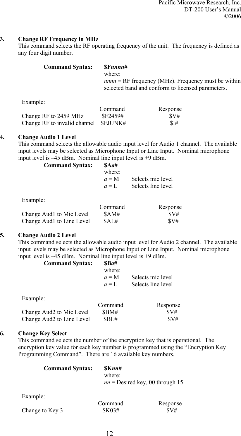 Pacific Microwave Research, Inc. DT-200 User’s Manual  ©2006   12 3. Change RF Frequency in MHz This command selects the RF operating frequency of the unit.  The frequency is defined as any four digit number.   Command Syntax:  $Fnnnn# where: nnnn = RF frequency (MHz). Frequency must be within selected band and conform to licensed parameters.  Example:                                                    Command                      Response Change RF to 2459 MHz            $F2459#                              $V# Change RF to invalid channel    $FJUNK#                             $I#  4. Change Audio 1 Level This command selects the allowable audio input level for Audio 1 channel.  The available input levels may be selected as Microphone Input or Line Input.  Nominal microphone input level is –45 dBm.  Nominal line input level is +9 dBm. Command Syntax:  $Aa# where: a = M  Selects mic level a = L  Selects line level  Example:                                                    Command                      Response Change Aud1 to Mic Level          $AM#                                $V# Change Aud1 to Line Level         $AL#                                 $V#  5. Change Audio 2 Level This command selects the allowable audio input level for Audio 2 channel.  The available input levels may be selected as Microphone Input or Line Input.  Nominal microphone input level is –45 dBm.  Nominal line input level is +9 dBm. Command Syntax:  $Ba# where: a = M  Selects mic level a = L  Selects line level  Example:                                                   Command                      Response Change Aud2 to Mic Level         $BM#                                $V# Change Aud2 to Line Level         $BL#                                 $V#  6. Change Key Select This command selects the number of the encryption key that is operational.  The encryption key value for each key number is programmed using the “Encryption Key Programming Command”.  There are 16 available key numbers.   Command Syntax:  $Knn# where: nn = Desired key, 00 through 15  Example:                                                   Command                       Response Change to Key 3                          $K03#                               $V# 