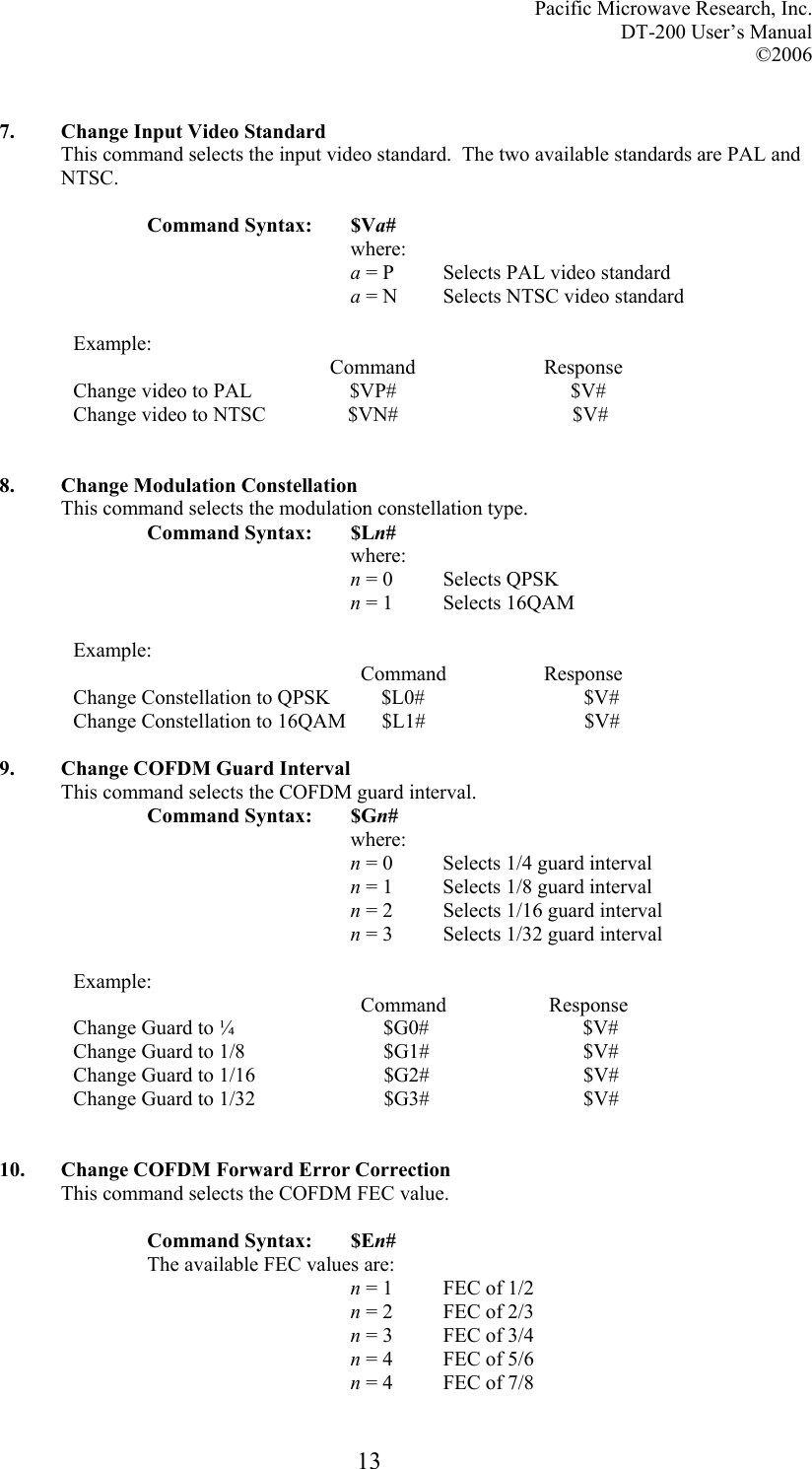 Pacific Microwave Research, Inc. DT-200 User’s Manual  ©2006   13 7. Change Input Video Standard This command selects the input video standard.  The two available standards are PAL and NTSC.  Command Syntax:  $Va# where: a = P  Selects PAL video standard a = N  Selects NTSC video standard  Example:                                                   Command                         Response Change video to PAL                   $VP#                                  $V# Change video to NTSC                $VN#                                  $V#   8. Change Modulation Constellation This command selects the modulation constellation type. Command Syntax:  $Ln# where: n = 0  Selects QPSK n = 1  Selects 16QAM   Example:                                                         Command                   Response Change Constellation to QPSK          $L0#                               $V# Change Constellation to 16QAM       $L1#                               $V#  9. Change COFDM Guard Interval This command selects the COFDM guard interval. Command Syntax:  $Gn# where: n = 0  Selects 1/4 guard interval n = 1  Selects 1/8 guard interval n = 2  Selects 1/16 guard interval n = 3  Selects 1/32 guard interval  Example:                                                         Command                    Response Change Guard to ¼                             $G0#                              $V# Change Guard to 1/8                           $G1#                              $V# Change Guard to 1/16                         $G2#                              $V# Change Guard to 1/32                         $G3#                              $V#   10. Change COFDM Forward Error Correction This command selects the COFDM FEC value.  Command Syntax:  $En# The available FEC values are: n = 1  FEC of 1/2 n = 2  FEC of 2/3 n = 3  FEC of 3/4 n = 4  FEC of 5/6 n = 4  FEC of 7/8 