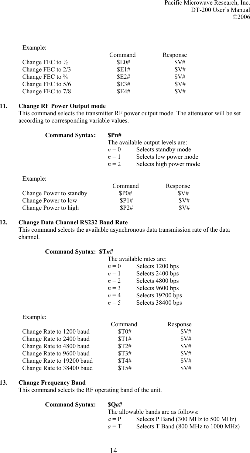 Pacific Microwave Research, Inc. DT-200 User’s Manual  ©2006   14  Example:                                                        Command                 Response Change FEC to ½                               $E0#                            $V# Change FEC to 2/3                             $E1#                            $V# Change FEC to ¾                               $E2#                            $V# Change FEC to 5/6                             $E3#                            $V# Change FEC to 7/8                             $E4#                            $V#  11. Change RF Power Output mode This command selects the transmitter RF power output mode. The attenuator will be set according to corresponding variable values.  Command Syntax:  $Pn# The available output levels are: n = 0  Selects standby mode n = 1  Selects low power mode n = 2  Selects high power mode  Example:                                                          Command                 Response Change Power to standby                    $P0#                             $V# Change Power to low                           $P1#                             $V# Change Power to high                          $P2#                             $V#  12. Change Data Channel RS232 Baud Rate This command selects the available asynchronous data transmission rate of the data channel.  Command Syntax:  $Tn# The available rates are: n = 0  Selects 1200 bps n = 1  Selects 2400 bps n = 2  Selects 4800 bps n = 3  Selects 9600 bps n = 4  Selects 19200 bps n = 5  Selects 38400 bps  Example:                                                         Command                   Response Change Rate to 1200 baud                  $T0#                               $V# Change Rate to 2400 baud                  $T1#                               $V# Change Rate to 4800 baud                  $T2#                               $V# Change Rate to 9600 baud                  $T3#                               $V# Change Rate to 19200 baud                $T4#                               $V# Change Rate to 38400 baud                $T5#                               $V#  13. Change Frequency Band This command selects the RF operating band of the unit.  Command Syntax:  $Qa# The allowable bands are as follows: a = P  Selects P Band (300 MHz to 500 MHz) a = T  Selects T Band (800 MHz to 1000 MHz) 