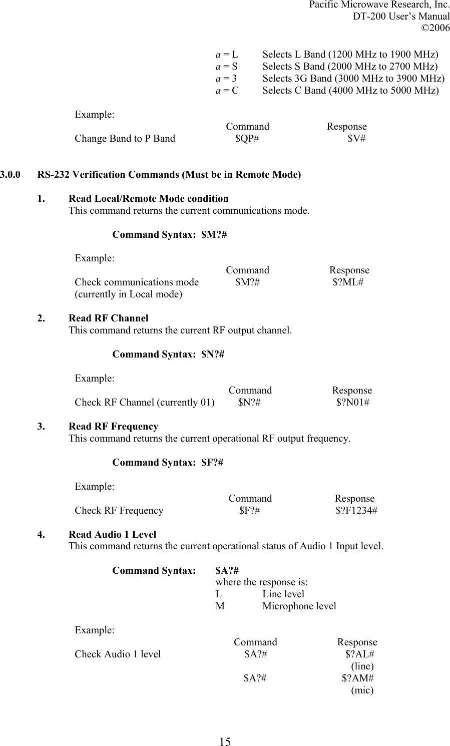 Pacific Microwave Research, Inc. DT-200 User’s Manual  ©2006   15a = L  Selects L Band (1200 MHz to 1900 MHz) a = S  Selects S Band (2000 MHz to 2700 MHz) a = 3  Selects 3G Band (3000 MHz to 3900 MHz) a = C  Selects C Band (4000 MHz to 5000 MHz)  Example:                                                           Command                      Response Change Band to P Band                       $QP#                                  $V#    3.0.0  RS-232 Verification Commands (Must be in Remote Mode)  1. Read Local/Remote Mode condition This command returns the current communications mode.    Command Syntax:  $M?#  Example:                                                           Command                       Response Check communications mode              $M?#                            $?ML# (currently in Local mode)  2. Read RF Channel This command returns the current RF output channel.    Command Syntax:  $N?#  Example:                                                            Command                       Response Check RF Channel (currently 01)         $N?#                             $?N01#  3. Read RF Frequency This command returns the current operational RF output frequency.    Command Syntax:  $F?#  Example:                                                            Command                        Response Check RF Frequency                             $F?#                             $?F1234#  4. Read Audio 1 Level This command returns the current operational status of Audio 1 Input level.  Command Syntax:  $A?# where the response is: L   Line level M   Microphone  level  Example:                                                              Command                       Response Check Audio 1 level                                $A?#                              $?AL#                                                                                                             (line)                                       $A?#                             $?AM#                                                                                                             (mic)  