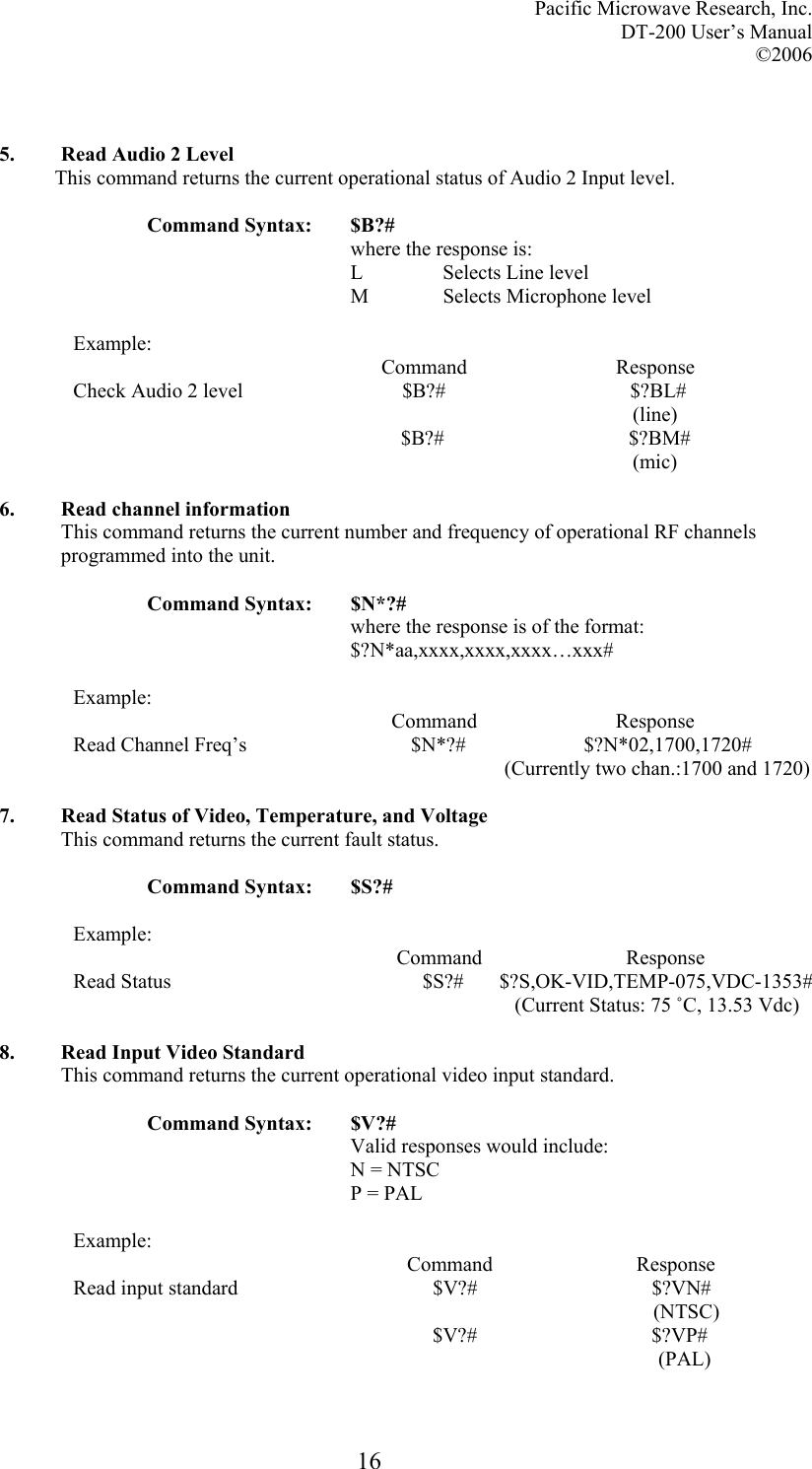 Pacific Microwave Research, Inc. DT-200 User’s Manual  ©2006   16  5. Read Audio 2 Level This command returns the current operational status of Audio 2 Input level.  Command Syntax:  $B?# where the response is: L   Selects Line level M   Selects Microphone level  Example:                                                             Command                             Response Check Audio 2 level                               $B?#                                    $?BL#                                                                                                               (line)                                      $B?#                                    $?BM#                                                                                                               (mic)  6. Read channel information This command returns the current number and frequency of operational RF channels programmed into the unit.  Command Syntax:  $N*?# where the response is of the format: $?N*aa,xxxx,xxxx,xxxx…xxx#  Example:                                                               Command                           Response Read Channel Freq’s                                $N*?#                       $?N*02,1700,1720#                                                                                     (Currently two chan.:1700 and 1720)  7. Read Status of Video, Temperature, and Voltage This command returns the current fault status.  Command Syntax:  $S?#  Example:                                                                 Command                            Response Read Status                                                 $S?#       $?S,OK-VID,TEMP-075,VDC-1353#                                                                                       (Current Status: 75 ˚C, 13.53 Vdc)  8. Read Input Video Standard This command returns the current operational video input standard.  Command Syntax:  $V?# Valid responses would include: N = NTSC P = PAL  Example:                                                                  Command                            Response Read input standard                                      $V?#                                  $?VN#                                                                                                                   (NTSC)                                                                       $V?#                                  $?VP#                                                                                                                    (PAL)  