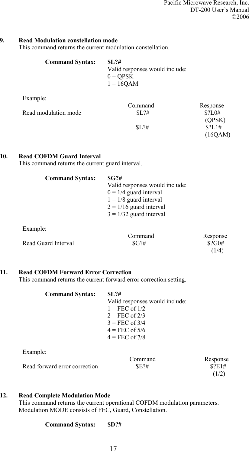 Pacific Microwave Research, Inc. DT-200 User’s Manual  ©2006   17 9. Read Modulation constellation mode This command returns the current modulation constellation.  Command Syntax:  $L?# Valid responses would include: 0 = QPSK 1 = 16QAM  Example:                                                                    Command                             Response Read modulation mode                                   $L?#                                   $?L0#                                                                                                                      (QPSK)                                                                         $L?#                                    $?L1#                                                                                                                      (16QAM)   10. Read COFDM Guard Interval This command returns the current guard interval.  Command Syntax:  $G?# Valid responses would include: 0 = 1/4 guard interval 1 = 1/8 guard interval 2 = 1/16 guard interval 3 = 1/32 guard interval  Example:                                                                    Command                               Response Read Guard Interval                                     $G?#                                       $?G0#                                                                                                                          (1/4)   11. Read COFDM Forward Error Correction This command returns the current forward error correction setting.  Command Syntax:  $E?# Valid responses would include: 1 = FEC of 1/2 2 = FEC of 2/3 3 = FEC of 3/4 4 = FEC of 5/6 4 = FEC of 7/8  Example:                                                                     Command                               Response Read forward error correction                        $E?#                                       $?E1#                                                                                                                           (1/2)   12. Read Complete Modulation Mode This command returns the current operational COFDM modulation parameters. Modulation MODE consists of FEC, Guard, Constellation.  Command Syntax:  $D?# 