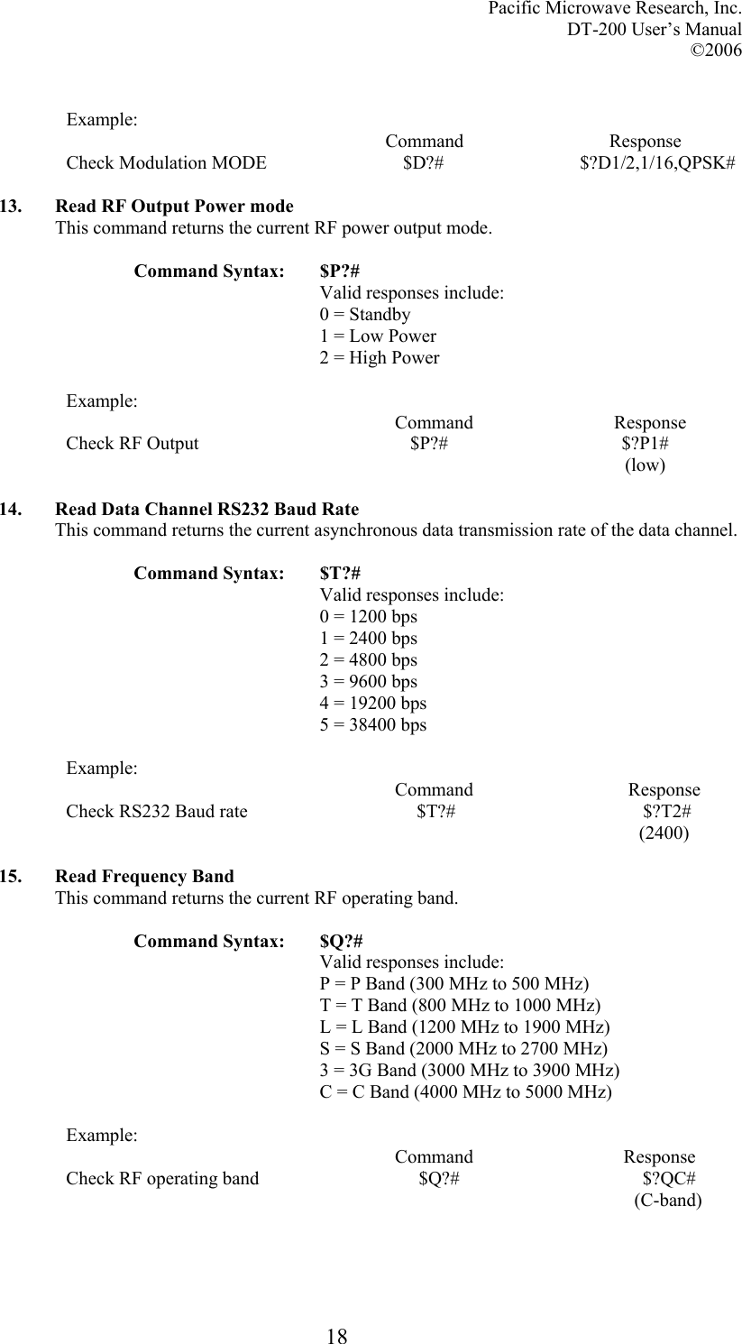 Pacific Microwave Research, Inc. DT-200 User’s Manual  ©2006   18 Example:                                                                     Command                               Response Check Modulation MODE                             $D?#                             $?D1/2,1/16,QPSK#  13. Read RF Output Power mode This command returns the current RF power output mode.  Command Syntax:  $P?# Valid responses include: 0 = Standby 1 = Low Power 2 = High Power  Example:                                                                       Command                              Response Check RF Output                                             $P?#                                     $?P1#                                                                                                                         (low)  14. Read Data Channel RS232 Baud Rate This command returns the current asynchronous data transmission rate of the data channel.  Command Syntax:  $T?# Valid responses include: 0 = 1200 bps 1 = 2400 bps 2 = 4800 bps 3 = 9600 bps 4 = 19200 bps 5 = 38400 bps  Example:                                                                       Command                                 Response Check RS232 Baud rate                                    $T?#                                        $?T2#                                                                                                                            (2400)  15. Read Frequency Band This command returns the current RF operating band.  Command Syntax:  $Q?# Valid responses include: P = P Band (300 MHz to 500 MHz) T = T Band (800 MHz to 1000 MHz) L = L Band (1200 MHz to 1900 MHz) S = S Band (2000 MHz to 2700 MHz) 3 = 3G Band (3000 MHz to 3900 MHz) C = C Band (4000 MHz to 5000 MHz)  Example:                                                                       Command                                Response Check RF operating band                                  $Q?#                                       $?QC#                                                                                                                          (C-band)    