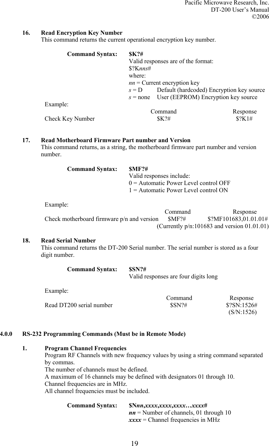 Pacific Microwave Research, Inc. DT-200 User’s Manual  ©2006   1916. Read Encryption Key Number This command returns the current operational encryption key number.  Command Syntax:  $K?# Valid responses are of the format: $?Knns# where: nn = Current encryption key s = D  Default (hardcoded) Encryption key source s = none  User (EEPROM) Encryption key source Example:                                                                     Command                                    Response Check Key Number                                        $K?#                                          $?K1#   17. Read Motherboard Firmware Part number and Version This command returns, as a string, the motherboard firmware part number and version number.  Command Syntax:  $MF?# Valid responses include: 0 = Automatic Power Level control OFF 1 = Automatic Power Level control ON  Example:                                                                              Command                           Response Check motherboard firmware p/n and version      $MF?#              $?MF101683,01.01.01#                                                                         (Currently p/n:101683 and version 01.01.01)  18. Read Serial Number This command returns the DT-200 Serial number. The serial number is stored as a four digit number.  Command Syntax:  $SN?# Valid responses are four digits long  Example:                                                                               Command                        Response Read DT200 serial number                                     $SN?#                         $?SN:1526#             (S/N:1526)   4.0.0  RS-232 Programming Commands (Must be in Remote Mode)   1.  Program Channel Frequencies Program RF Channels with new frequency values by using a string command separated by commas. The number of channels must be defined. A maximum of 16 channels may be defined with designators 01 through 10. Channel frequencies are in MHz. All channel frequencies must be included.  Command Syntax:  $Nnn,xxxx,xxxx,xxxx…xxxx# nn = Number of channels, 01 through 10 xxxx = Channel frequencies in MHz 