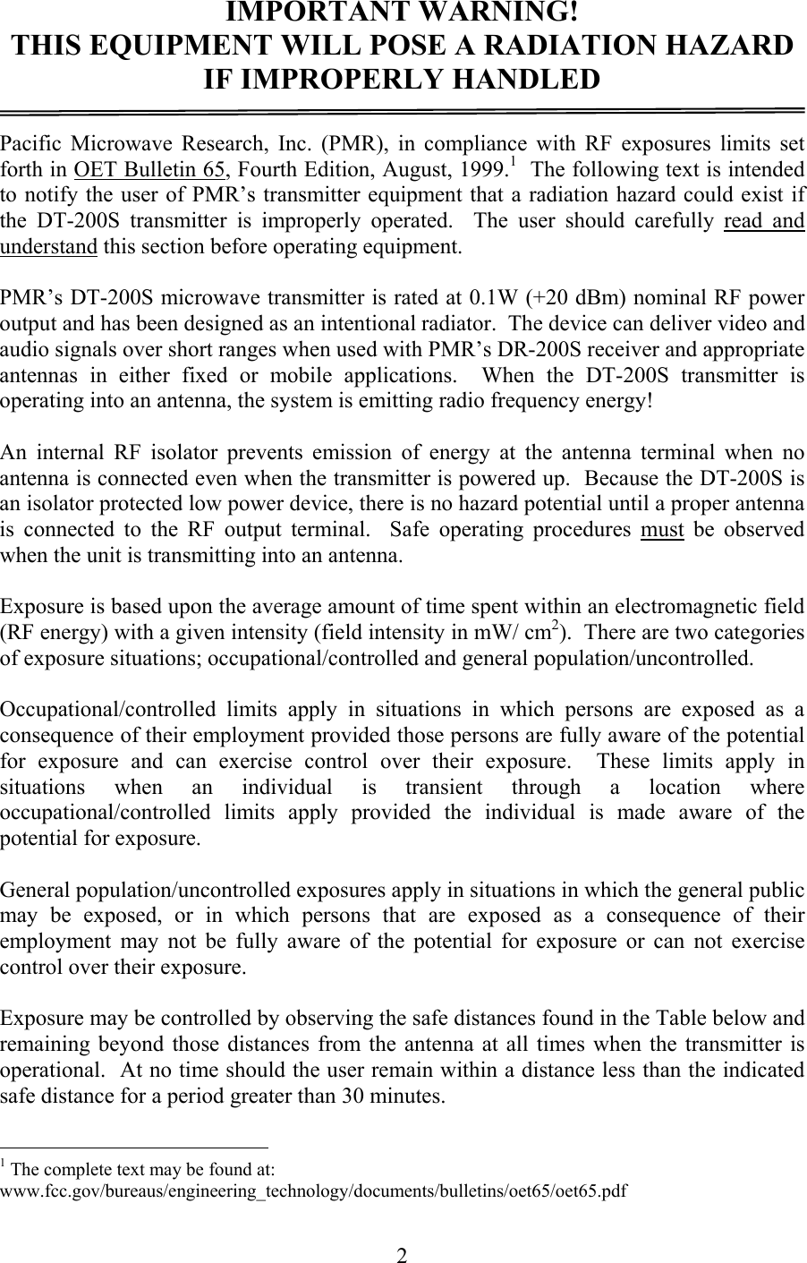   2IMPORTANT WARNING! THIS EQUIPMENT WILL POSE A RADIATION HAZARD IF IMPROPERLY HANDLED  Pacific Microwave Research, Inc. (PMR), in compliance with RF exposures limits set forth in OET Bulletin 65, Fourth Edition, August, 1999.1  The following text is intended to notify the user of PMR’s transmitter equipment that a radiation hazard could exist if the DT-200S transmitter is improperly operated.  The user should carefully read and understand this section before operating equipment.  PMR’s DT-200S microwave transmitter is rated at 0.1W (+20 dBm) nominal RF power output and has been designed as an intentional radiator.  The device can deliver video and audio signals over short ranges when used with PMR’s DR-200S receiver and appropriate antennas in either fixed or mobile applications.  When the DT-200S transmitter is operating into an antenna, the system is emitting radio frequency energy!    An internal RF isolator prevents emission of energy at the antenna terminal when no antenna is connected even when the transmitter is powered up.  Because the DT-200S is an isolator protected low power device, there is no hazard potential until a proper antenna is connected to the RF output terminal.  Safe operating procedures must be observed when the unit is transmitting into an antenna.  Exposure is based upon the average amount of time spent within an electromagnetic field (RF energy) with a given intensity (field intensity in mW/ cm2).  There are two categories of exposure situations; occupational/controlled and general population/uncontrolled.  Occupational/controlled limits apply in situations in which persons are exposed as a consequence of their employment provided those persons are fully aware of the potential for exposure and can exercise control over their exposure.  These limits apply in situations when an individual is transient through a location where occupational/controlled limits apply provided the individual is made aware of the potential for exposure.  General population/uncontrolled exposures apply in situations in which the general public may be exposed, or in which persons that are exposed as a consequence of their employment may not be fully aware of the potential for exposure or can not exercise control over their exposure.  Exposure may be controlled by observing the safe distances found in the Table below and remaining beyond those distances from the antenna at all times when the transmitter is operational.  At no time should the user remain within a distance less than the indicated safe distance for a period greater than 30 minutes.                                                  1 The complete text may be found at: www.fcc.gov/bureaus/engineering_technology/documents/bulletins/oet65/oet65.pdf 