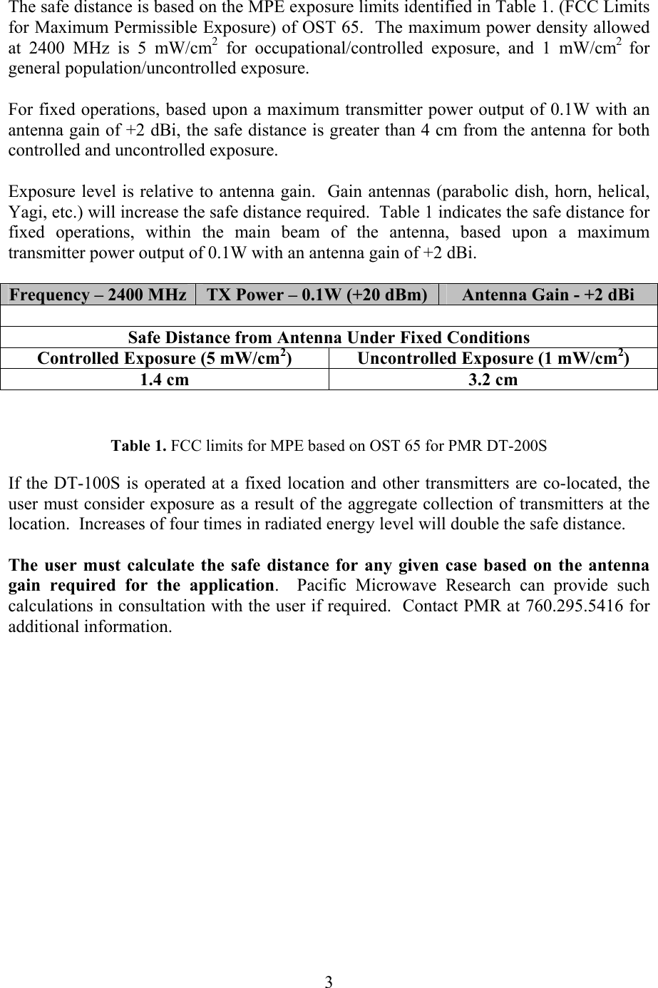   3 The safe distance is based on the MPE exposure limits identified in Table 1. (FCC Limits for Maximum Permissible Exposure) of OST 65.  The maximum power density allowed at 2400 MHz is 5 mW/cm2 for occupational/controlled exposure, and 1 mW/cm2  for general population/uncontrolled exposure.  For fixed operations, based upon a maximum transmitter power output of 0.1W with an antenna gain of +2 dBi, the safe distance is greater than 4 cm from the antenna for both controlled and uncontrolled exposure.  Exposure level is relative to antenna gain.  Gain antennas (parabolic dish, horn, helical, Yagi, etc.) will increase the safe distance required.  Table 1 indicates the safe distance for fixed operations, within the main beam of the antenna, based upon a maximum transmitter power output of 0.1W with an antenna gain of +2 dBi.  Frequency – 2400 MHz  TX Power – 0.1W (+20 dBm)  Antenna Gain - +2 dBi  Safe Distance from Antenna Under Fixed Conditions Controlled Exposure (5 mW/cm2)  Uncontrolled Exposure (1 mW/cm2) 1.4 cm  3.2 cm     If the DT-100S is operated at a fixed location and other transmitters are co-located, the user must consider exposure as a result of the aggregate collection of transmitters at the location.  Increases of four times in radiated energy level will double the safe distance.  The user must calculate the safe distance for any given case based on the antenna gain required for the application.  Pacific Microwave Research can provide such calculations in consultation with the user if required.  Contact PMR at 760.295.5416 for additional information.   Table 1. FCC limits for MPE based on OST 65 for PMR DT-200S 