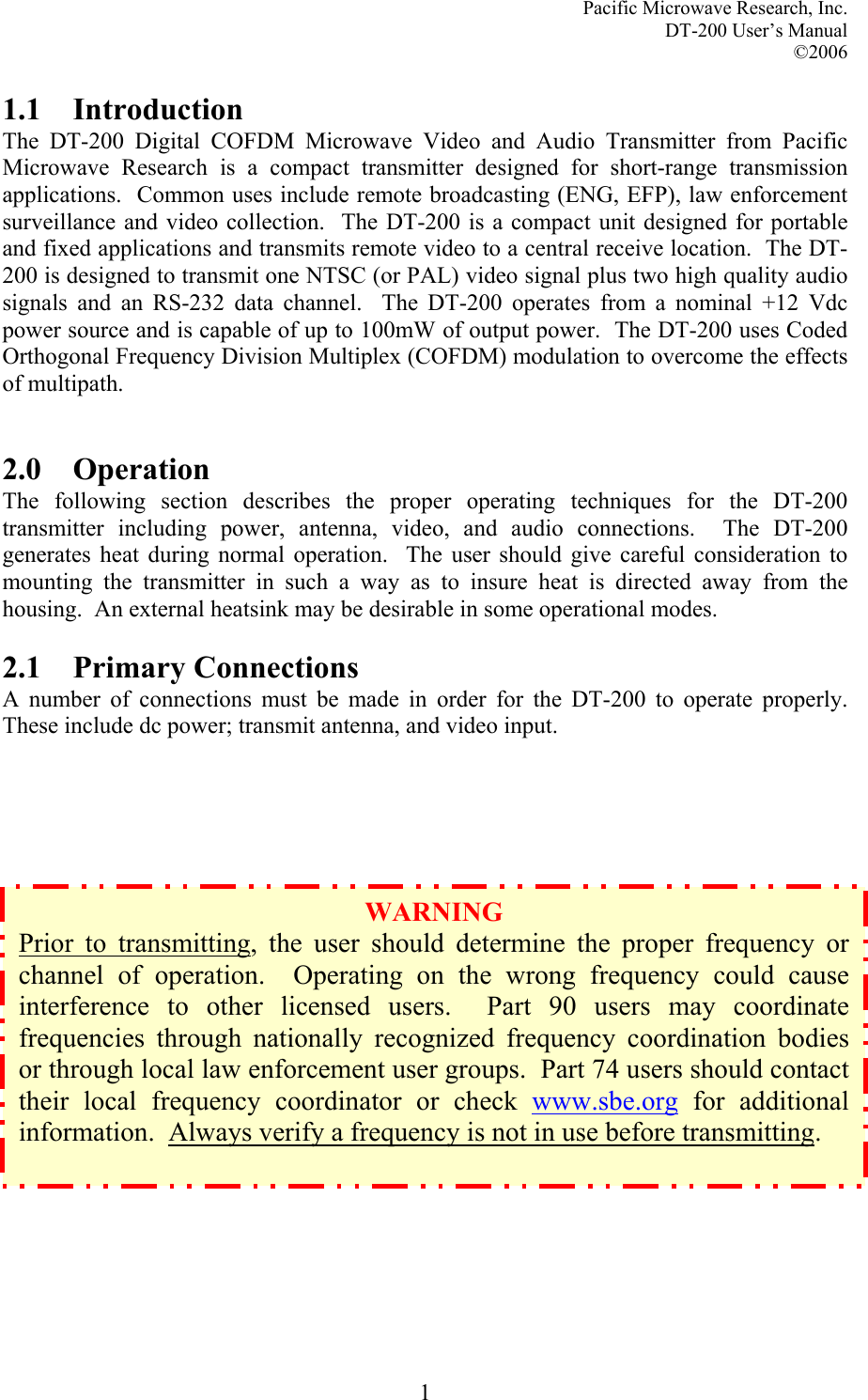 Pacific Microwave Research, Inc. DT-200 User’s Manual  ©2006   11.1 Introduction The DT-200 Digital COFDM Microwave Video and Audio Transmitter from Pacific Microwave Research is a compact transmitter designed for short-range transmission applications.  Common uses include remote broadcasting (ENG, EFP), law enforcement surveillance and video collection.  The DT-200 is a compact unit designed for portable and fixed applications and transmits remote video to a central receive location.  The DT-200 is designed to transmit one NTSC (or PAL) video signal plus two high quality audio signals and an RS-232 data channel.  The DT-200 operates from a nominal +12 Vdc power source and is capable of up to 100mW of output power.  The DT-200 uses Coded Orthogonal Frequency Division Multiplex (COFDM) modulation to overcome the effects of multipath.   2.0 Operation The following section describes the proper operating techniques for the DT-200 transmitter including power, antenna, video, and audio connections.  The DT-200 generates heat during normal operation.  The user should give careful consideration to mounting the transmitter in such a way as to insure heat is directed away from the housing.  An external heatsink may be desirable in some operational modes.  2.1 Primary Connections A number of connections must be made in order for the DT-200 to operate properly.  These include dc power; transmit antenna, and video input.                   WARNING Prior to transmitting, the user should determine the proper frequency or channel of operation.  Operating on the wrong frequency could cause interference to other licensed users.  Part 90 users may coordinate frequencies through nationally recognized frequency coordination bodies or through local law enforcement user groups.  Part 74 users should contact their local frequency coordinator or check www.sbe.org for additional information.  Always verify a frequency is not in use before transmitting.  