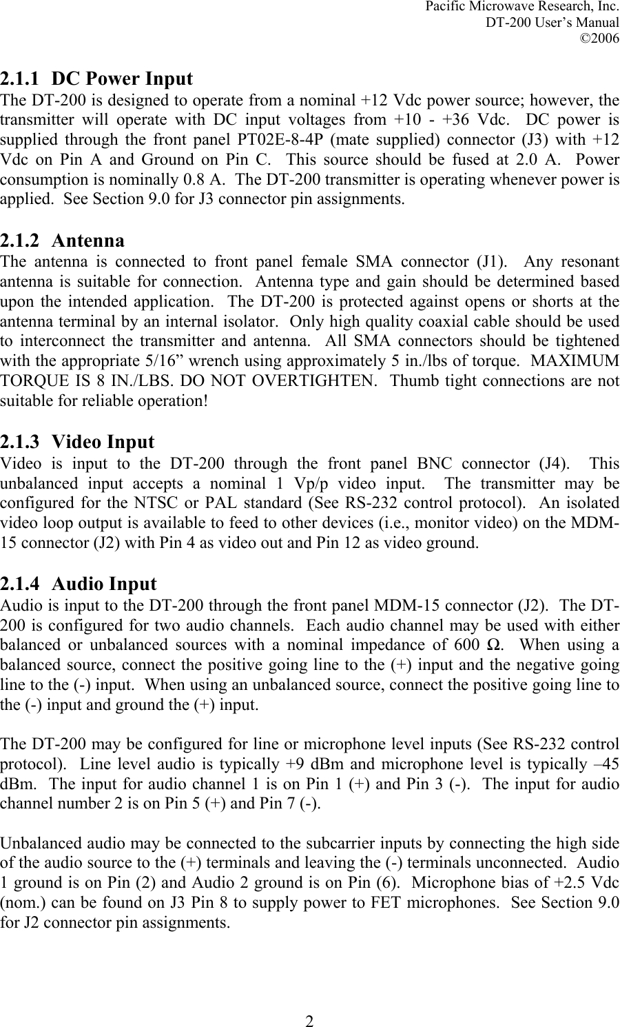 Pacific Microwave Research, Inc. DT-200 User’s Manual  ©2006   22.1.1 DC Power Input The DT-200 is designed to operate from a nominal +12 Vdc power source; however, the transmitter will operate with DC input voltages from +10 - +36 Vdc.  DC power is supplied through the front panel PT02E-8-4P (mate supplied) connector (J3) with +12 Vdc on Pin A and Ground on Pin C.  This source should be fused at 2.0 A.  Power consumption is nominally 0.8 A.  The DT-200 transmitter is operating whenever power is applied.  See Section 9.0 for J3 connector pin assignments.  2.1.2 Antenna The antenna is connected to front panel female SMA connector (J1).  Any resonant antenna is suitable for connection.  Antenna type and gain should be determined based upon the intended application.  The DT-200 is protected against opens or shorts at the antenna terminal by an internal isolator.  Only high quality coaxial cable should be used to interconnect the transmitter and antenna.  All SMA connectors should be tightened with the appropriate 5/16” wrench using approximately 5 in./lbs of torque.  MAXIMUM TORQUE IS 8 IN./LBS. DO NOT OVERTIGHTEN.  Thumb tight connections are not suitable for reliable operation!  2.1.3 Video Input Video is input to the DT-200 through the front panel BNC connector (J4).  This unbalanced input accepts a nominal 1 Vp/p video input.  The transmitter may be configured for the NTSC or PAL standard (See RS-232 control protocol).  An isolated video loop output is available to feed to other devices (i.e., monitor video) on the MDM-15 connector (J2) with Pin 4 as video out and Pin 12 as video ground.  2.1.4 Audio Input Audio is input to the DT-200 through the front panel MDM-15 connector (J2).  The DT-200 is configured for two audio channels.  Each audio channel may be used with either balanced or unbalanced sources with a nominal impedance of 600 Ω.  When using a balanced source, connect the positive going line to the (+) input and the negative going line to the (-) input.  When using an unbalanced source, connect the positive going line to the (-) input and ground the (+) input.  The DT-200 may be configured for line or microphone level inputs (See RS-232 control protocol).  Line level audio is typically +9 dBm and microphone level is typically –45 dBm.  The input for audio channel 1 is on Pin 1 (+) and Pin 3 (-).  The input for audio channel number 2 is on Pin 5 (+) and Pin 7 (-).    Unbalanced audio may be connected to the subcarrier inputs by connecting the high side of the audio source to the (+) terminals and leaving the (-) terminals unconnected.  Audio 1 ground is on Pin (2) and Audio 2 ground is on Pin (6).  Microphone bias of +2.5 Vdc (nom.) can be found on J3 Pin 8 to supply power to FET microphones.  See Section 9.0 for J2 connector pin assignments.   