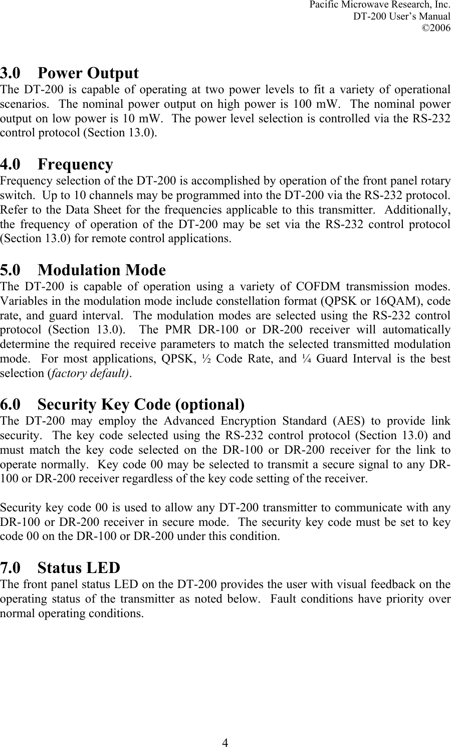 Pacific Microwave Research, Inc. DT-200 User’s Manual  ©2006   4 3.0 Power Output The DT-200 is capable of operating at two power levels to fit a variety of operational scenarios.  The nominal power output on high power is 100 mW.  The nominal power output on low power is 10 mW.  The power level selection is controlled via the RS-232 control protocol (Section 13.0).  4.0 Frequency  Frequency selection of the DT-200 is accomplished by operation of the front panel rotary switch.  Up to 10 channels may be programmed into the DT-200 via the RS-232 protocol.  Refer to the Data Sheet for the frequencies applicable to this transmitter.  Additionally, the frequency of operation of the DT-200 may be set via the RS-232 control protocol (Section 13.0) for remote control applications.  5.0 Modulation Mode The DT-200 is capable of operation using a variety of COFDM transmission modes.  Variables in the modulation mode include constellation format (QPSK or 16QAM), code rate, and guard interval.  The modulation modes are selected using the RS-232 control protocol (Section 13.0).  The PMR DR-100 or DR-200 receiver will automatically determine the required receive parameters to match the selected transmitted modulation mode.  For most applications, QPSK, ½ Code Rate, and ¼ Guard Interval is the best selection (factory default).  6.0  Security Key Code (optional) The DT-200 may employ the Advanced Encryption Standard (AES) to provide link security.  The key code selected using the RS-232 control protocol (Section 13.0) and must match the key code selected on the DR-100 or DR-200 receiver for the link to operate normally.  Key code 00 may be selected to transmit a secure signal to any DR-100 or DR-200 receiver regardless of the key code setting of the receiver.    Security key code 00 is used to allow any DT-200 transmitter to communicate with any DR-100 or DR-200 receiver in secure mode.  The security key code must be set to key code 00 on the DR-100 or DR-200 under this condition.    7.0 Status LED The front panel status LED on the DT-200 provides the user with visual feedback on the operating status of the transmitter as noted below.  Fault conditions have priority over normal operating conditions. 