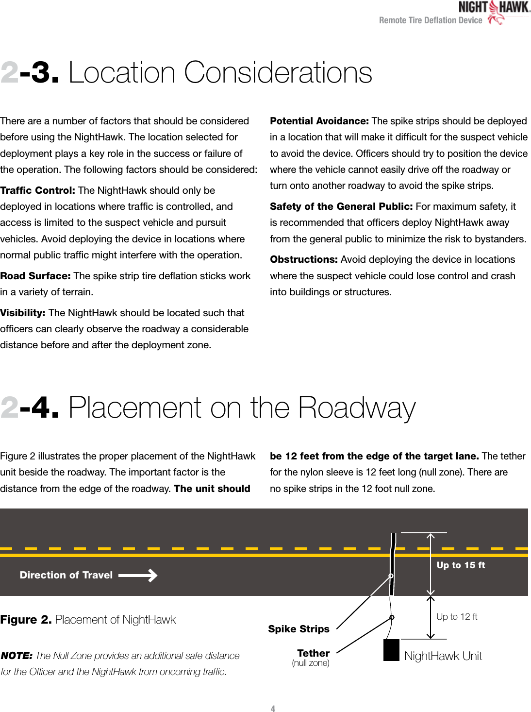 Remote Tire Deﬂation Device2-3.  Location Considerations 2-4.  Placement on the Roadway There are a number of factors that should be considered before using the NightHawk. The location selected for  deployment plays a key role in the success or failure of the operation. The following factors should be considered:Trafﬁc Control: The NightHawk should only be  deployed in locations where trafﬁc is controlled, and  access is limited to the suspect vehicle and pursuit vehicles. Avoid deploying the device in locations where normal public trafﬁc might interfere with the operation.Road Surface: The spike strip tire deﬂation sticks work  in a variety of terrain.Visibility: The NightHawk should be located such that ofﬁcers can clearly observe the roadway a considerable distance before and after the deployment zone.Potential Avoidance: The spike strips should be deployed in a location that will make it difﬁcult for the suspect vehicle to avoid the device. Ofﬁcers should try to position the device where the vehicle cannot easily drive off the roadway or turn onto another roadway to avoid the spike strips.Safety of the General Public: For maximum safety, it  is recommended that ofﬁcers deploy NightHawk away from the general public to minimize the risk to bystanders.Obstructions: Avoid deploying the device in locations where the suspect vehicle could lose control and crash  into buildings or structures.Figure 2 illustrates the proper placement of the NightHawk unit beside the roadway. The important factor is the  distance from the edge of the roadway. The unit should be 12 feet from the edge of the target lane. The tether for the nylon sleeve is 12 feet long (null zone). There are  no spike strips in the 12 foot null zone.NOTE: The Null Zone provides an additional safe distance  for the Ofﬁcer and the NightHawk from oncoming trafﬁc.4Direction of TravelNightHawk UnitSpike StripsTether(null zone)Up to 12 ftUp to 15 ftFigure 2. Placement of NightHawk 