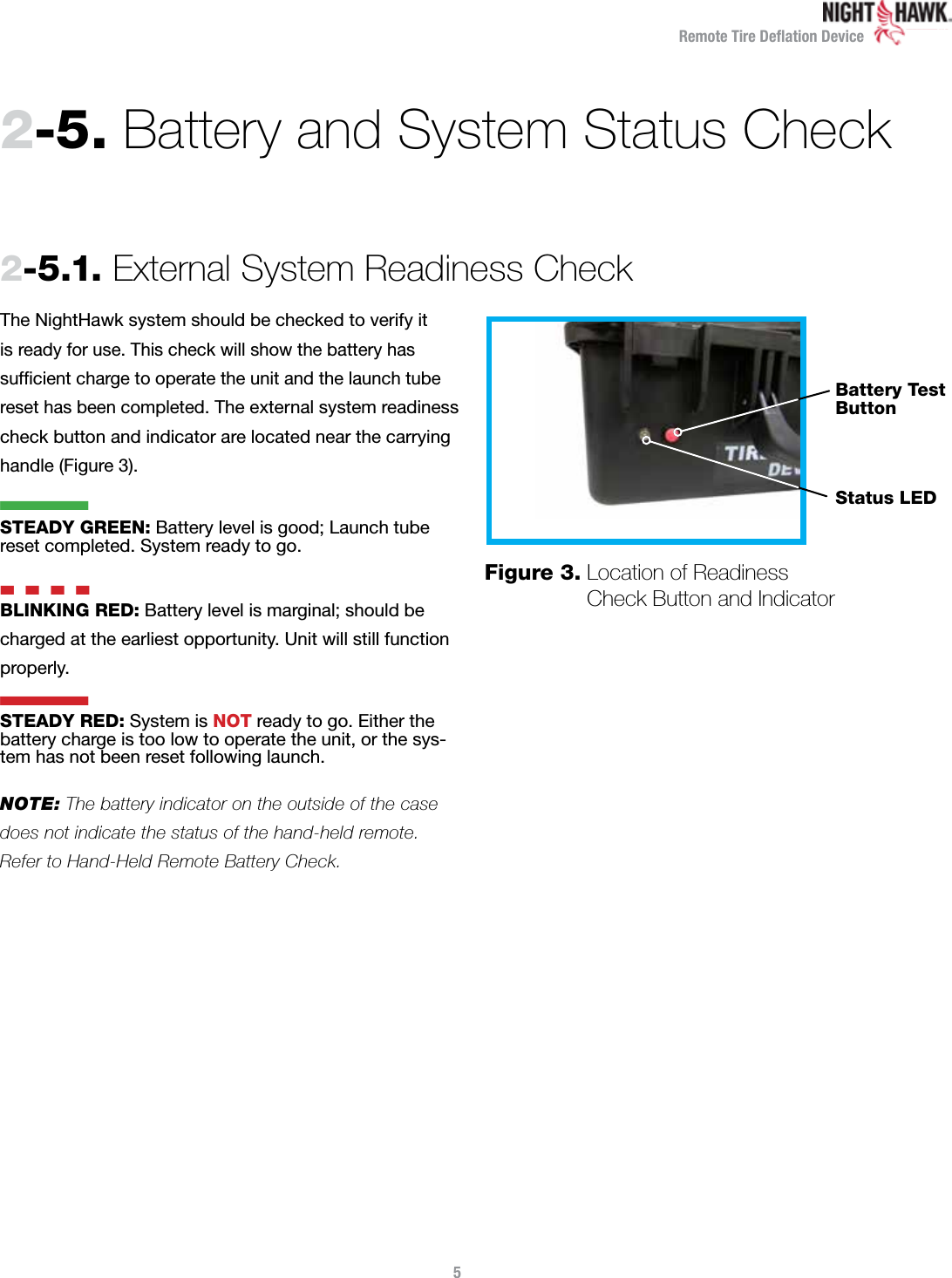 Remote Tire Deﬂation Device2-5.  Battery and System Status Check 2-5.1.  External System Readiness CheckThe NightHawk system should be checked to verify it  is ready for use. This check will show the battery has sufﬁcient charge to operate the unit and the launch tube reset has been completed. The external system readiness check button and indicator are located near the carrying handle (Figure 3).   STEADY GREEN: Battery level is good; Launch tube reset completed. System ready to go. n  n  n  nBLINKING RED: Battery level is marginal; should be charged at the earliest opportunity. Unit will still function properly.STEADY RED: System is NOT ready to go. Either the battery charge is too low to operate the unit, or the sys-tem has not been reset following launch.NOTE: The battery indicator on the outside of the case does not indicate the status of the hand-held remote.  Refer to Hand-Held Remote Battery Check.5Figure 3.  Location of Readiness  Check Button and IndicatorStatus LEDBattery TestButtonnn