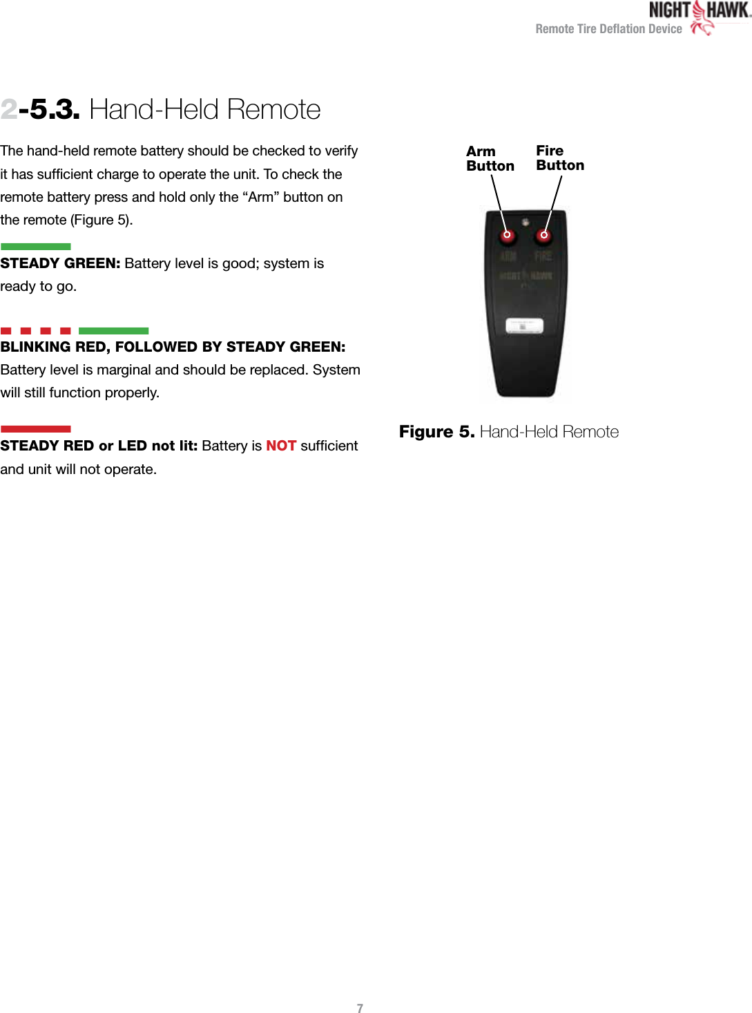 Remote Tire Deﬂation DeviceThe hand-held remote battery should be checked to verify it has sufﬁcient charge to operate the unit. To check the remote battery press and hold only the “Arm” button on the remote (Figure 5).STEADY GREEN: Battery level is good; system is  ready to go.n  n  n  n nBLINKING RED, FOLLOWED BY STEADY GREEN:  Battery level is marginal and should be replaced. System will still function properly.STEADY RED or LED not lit: Battery is NOT sufﬁcient and unit will not operate.2-5.3.  Hand-Held Remote7Arm ButtonFire ButtonFigure 5.  Hand-Held Remotenn