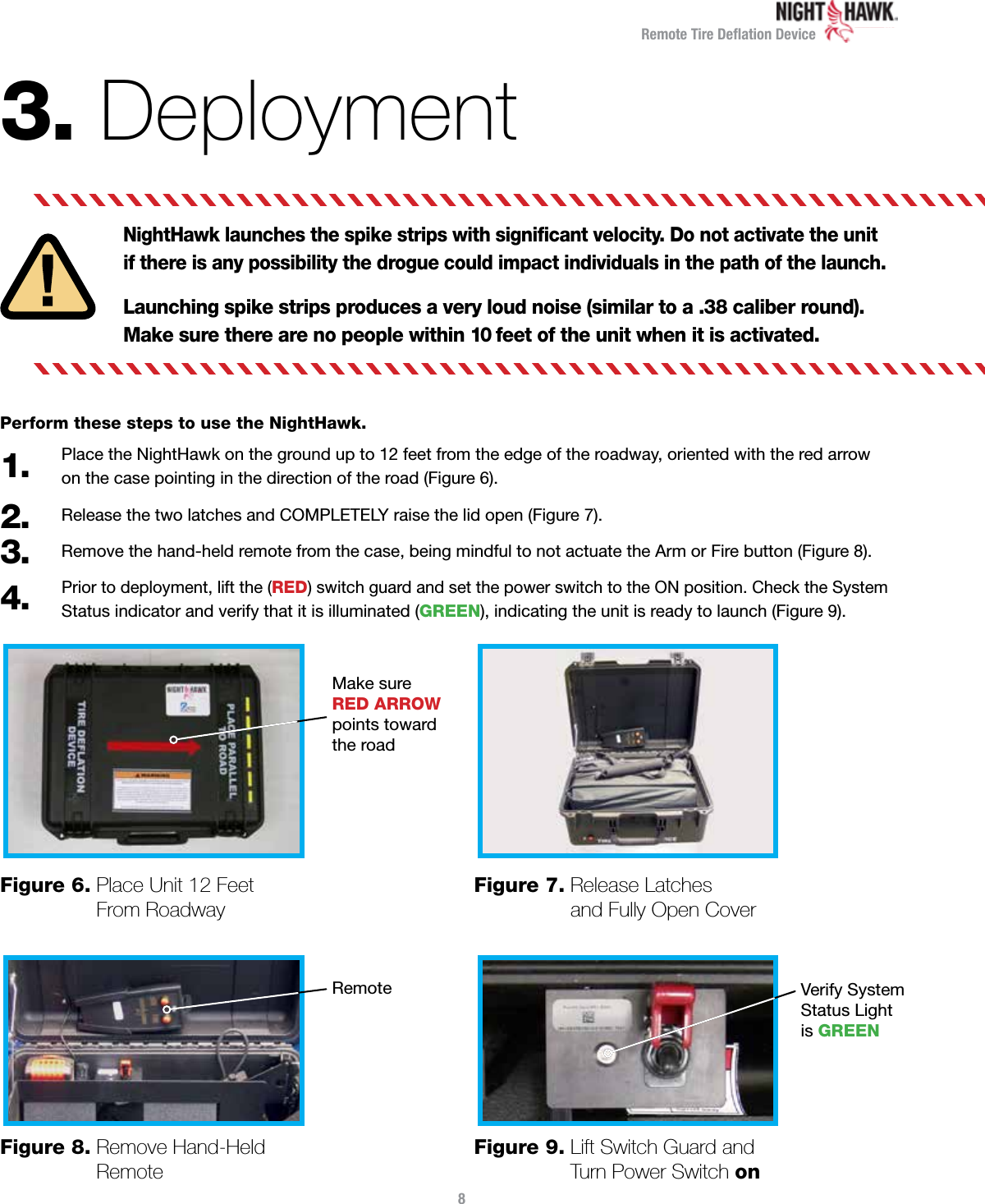 Remote Tire Deﬂation Device3. DeploymentNightHawk launches the spike strips with signiﬁcant velocity. Do not activate the unit if there is any possibility the drogue could impact individuals in the path of the launch.Launching spike strips produces a very loud noise (similar to a .38 caliber round).  Make sure there are no people within 10 feet of the unit when it is activated.Perform these steps to use the NightHawk.Place the NightHawk on the ground up to 12 feet from the edge of the roadway, oriented with the red arrow on the case pointing in the direction of the road (Figure 6).Release the two latches and COMPLETELY raise the lid open (Figure 7).Remove the hand-held remote from the case, being mindful to not actuate the Arm or Fire button (Figure 8).Prior to deployment, lift the (RED) switch guard and set the power switch to the ON position. Check the System Status indicator and verify that it is illuminated (GREEN), indicating the unit is ready to launch (Figure 9).1.2.3.4.8Figure 6.  Place Unit 12 Feet From RoadwayFigure 8.  Remove Hand-Held RemoteFigure 7.  Release Latches and Fully Open CoverFigure 9.  Lift Switch Guard and Turn Power Switch onMake sure  RED ARROWpoints towardthe roadRemote Verify System Status Light  is GREEN