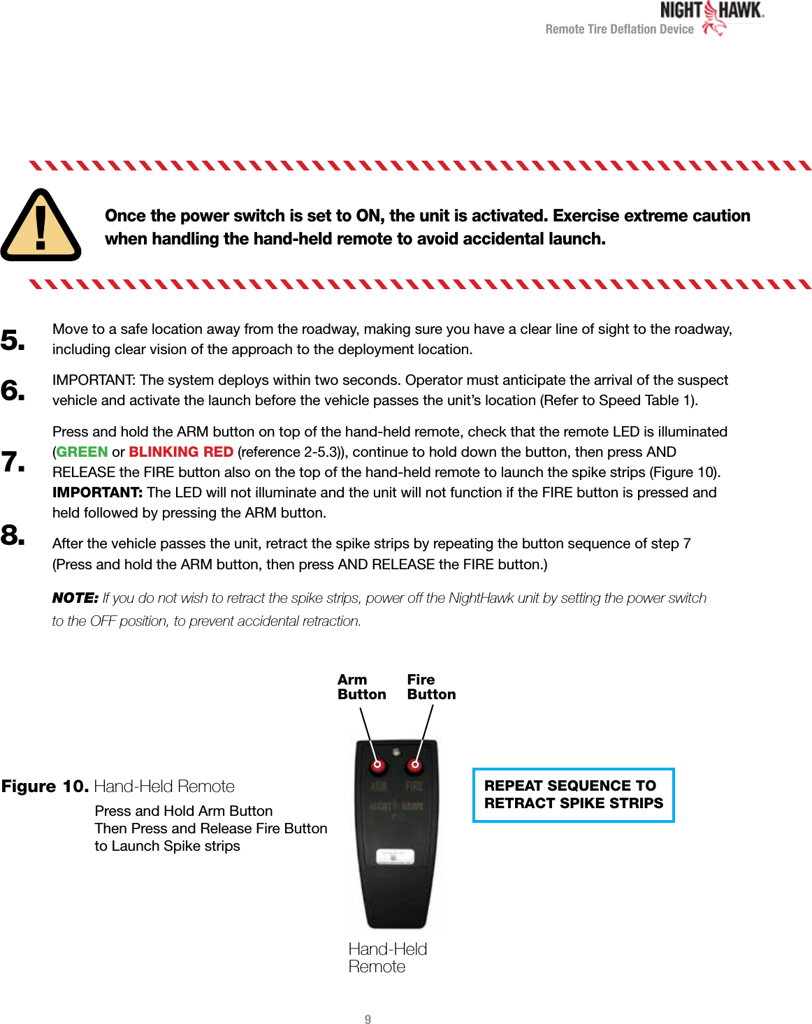Remote Tire Deﬂation DeviceOnce the power switch is set to ON, the unit is activated. Exercise extreme caution when handling the hand-held remote to avoid accidental launch.Move to a safe location away from the roadway, making sure you have a clear line of sight to the roadway,  including clear vision of the approach to the deployment location.IMPORTANT: The system deploys within two seconds. Operator must anticipate the arrival of the suspect vehicle and activate the launch before the vehicle passes the unit’s location (Refer to Speed Table 1).Press and hold the ARM button on top of the hand-held remote, check that the remote LED is illuminated (GREEN or BLINKING RED (reference 2-5.3)), continue to hold down the button, then press AND  RELEASE the FIRE button also on the top of the hand-held remote to launch the spike strips (Figure 10).  IMPORTANT: The LED will not illuminate and the unit will not function if the FIRE button is pressed and  held followed by pressing the ARM button. After the vehicle passes the unit, retract the spike strips by repeating the button sequence of step 7  (Press and hold the ARM button, then press AND RELEASE the FIRE button.)NOTE: If you do not wish to retract the spike strips, power off the NightHawk unit by setting the power switch  to the OFF position, to prevent accidental retraction.5.6.7.8.Hand-Held Remote Arm ButtonFire Button9Figure 10.  Hand-Held Remote REPEAT SEQUENCE TO  RETRACT SPIKE STRIPSPress and Hold Arm ButtonThen Press and Release Fire Button  to Launch Spike strips