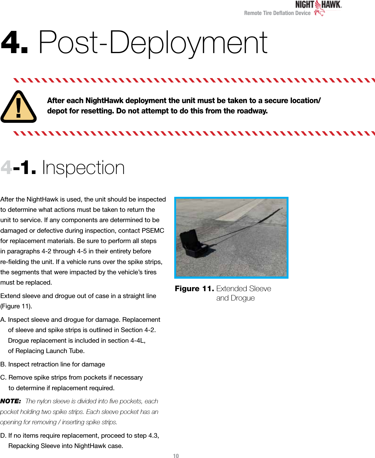 Remote Tire Deﬂation Device4. Post-DeploymentAfter each NightHawk deployment the unit must be taken to a secure location/  depot for resetting. Do not attempt to do this from the roadway.4-1.   InspectionAfter the NightHawk is used, the unit should be inspected to determine what actions must be taken to return the  unit to service. If any components are determined to be damaged or defective during inspection, contact PSEMC for replacement materials. Be sure to perform all steps in paragraphs 4-2 through 4-5 in their entirety before re-ﬁelding the unit. If a vehicle runs over the spike strips, the segments that were impacted by the vehicle’s tires must be replaced.Extend sleeve and drogue out of case in a straight line (Figure 11).  A.  Inspect sleeve and drogue for damage. Replacement  of sleeve and spike strips is outlined in Section 4-2. Drogue replacement is included in section 4-4L,  of Replacing Launch Tube.B. Inspect retraction line for damage C.  Remove spike strips from pockets if necessary  to determine if replacement required. NOTE:  The nylon sleeve is divided into ﬁve pockets, each pocket holding two spike strips. Each sleeve pocket has an opening for removing / inserting spike strips. D.  If no items require replacement, proceed to step 4.3, Repacking Sleeve into NightHawk case.Figure 11.  Extended Sleeve  and Drogue10