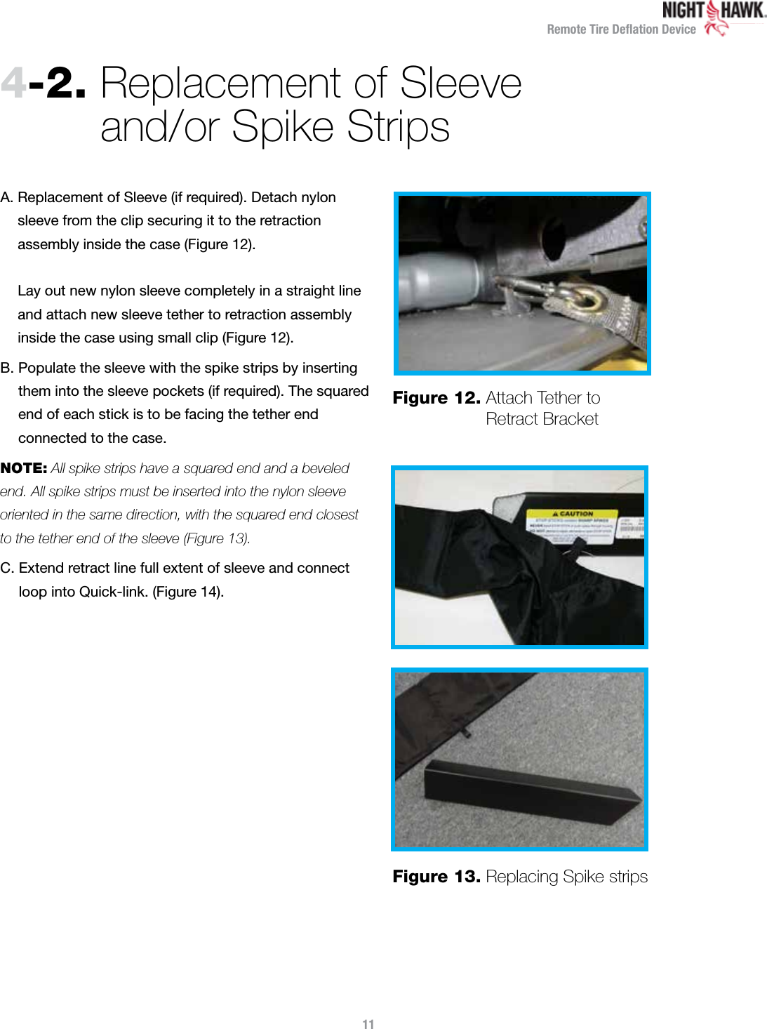 Remote Tire Deﬂation Device4-2.  Replacement of Sleeve  and/or Spike StripsA.  Replacement of Sleeve (if required). Detach nylon sleeve from the clip securing it to the retraction  assembly inside the case (Figure 12).    Lay out new nylon sleeve completely in a straight line and attach new sleeve tether to retraction assembly inside the case using small clip (Figure 12).B.  Populate the sleeve with the spike strips by inserting them into the sleeve pockets (if required). The squared end of each stick is to be facing the tether end  connected to the case.  NOTE: All spike strips have a squared end and a beveled end. All spike strips must be inserted into the nylon sleeve oriented in the same direction, with the squared end closest to the tether end of the sleeve (Figure 13). C.  Extend retract line full extent of sleeve and connect loop into Quick-link. (Figure 14).Figure 12.  Attach Tether to Retract BracketFigure 13.  Replacing Spike strips11