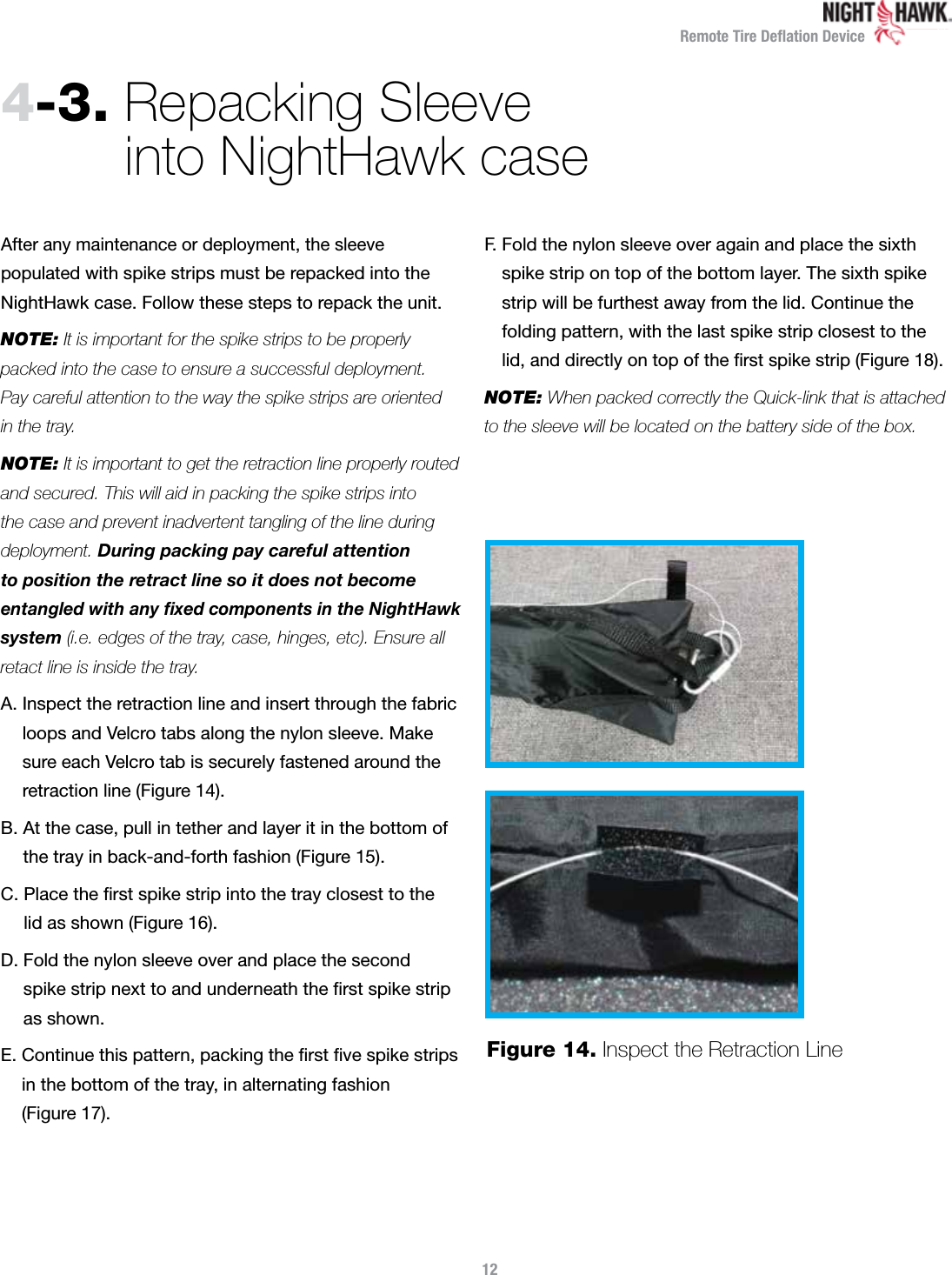 Remote Tire Deﬂation Device4-3.  Repacking Sleeve  into NightHawk caseAfter any maintenance or deployment, the sleeve  populated with spike strips must be repacked into the NightHawk case. Follow these steps to repack the unit.NOTE: It is important for the spike strips to be properly packed into the case to ensure a successful deployment.  Pay careful attention to the way the spike strips are oriented  in the tray.NOTE: It is important to get the retraction line properly routed and secured. This will aid in packing the spike strips into  the case and prevent inadvertent tangling of the line during  deployment. During packing pay careful attention  to position the retract line so it does not become  entangled with any xed components in the NightHawk system (i.e. edges of the tray, case, hinges, etc). Ensure all retact line is inside the tray.A.  Inspect the retraction line and insert through the fabric loops and Velcro tabs along the nylon sleeve. Make  sure each Velcro tab is securely fastened around the retraction line (Figure 14).B.  At the case, pull in tether and layer it in the bottom of  the tray in back-and-forth fashion (Figure 15).C.  Place the ﬁrst spike strip into the tray closest to the  lid as shown (Figure 16).D.  Fold the nylon sleeve over and place the second  spike strip next to and underneath the ﬁrst spike strip  as shown.E.  Continue this pattern, packing the ﬁrst ﬁve spike strips  in the bottom of the tray, in alternating fashion  (Figure 17).F.  Fold the nylon sleeve over again and place the sixth  spike strip on top of the bottom layer. The sixth spike strip will be furthest away from the lid. Continue the  folding pattern, with the last spike strip closest to the lid, and directly on top of the ﬁrst spike strip (Figure 18).NOTE: When packed correctly the Quick-link that is attached to the sleeve will be located on the battery side of the box. Figure 14.  Inspect the Retraction Line12