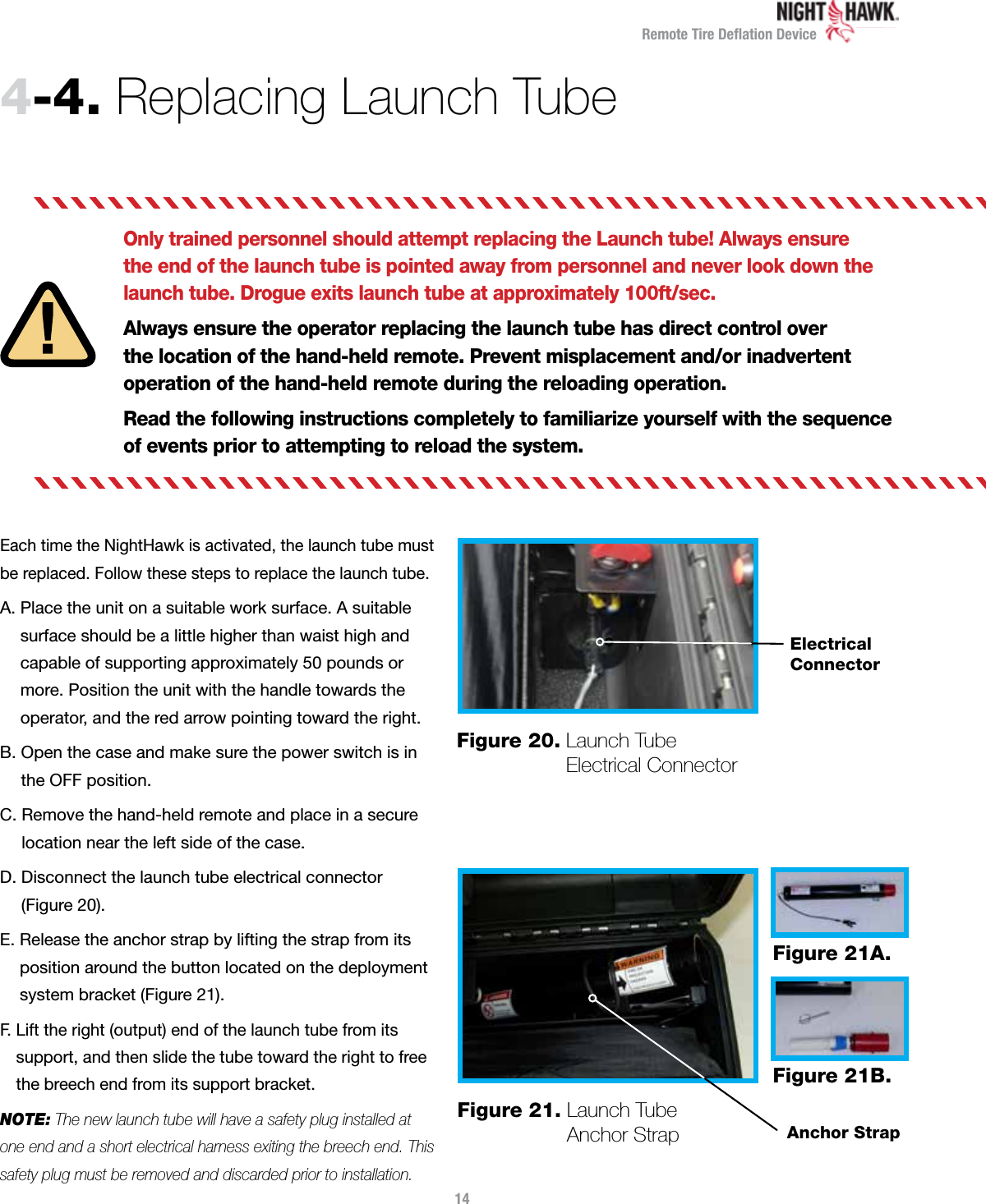 Remote Tire Deﬂation Device4-4.  Replacing Launch TubeOnly trained personnel should attempt replacing the Launch tube! Always ensure the end of the launch tube is pointed away from personnel and never look down the launch tube. Drogue exits launch tube at approximately 100ft/sec.Always ensure the operator replacing the launch tube has direct control over  the location of the hand-held remote. Prevent misplacement and/or inadvertent operation of the hand-held remote during the reloading operation.Read the following instructions completely to familiarize yourself with the sequence  of events prior to attempting to reload the system.Each time the NightHawk is activated, the launch tube must be replaced. Follow these steps to replace the launch tube.A.  Place the unit on a suitable work surface. A suitable  surface should be a little higher than waist high and  capable of supporting approximately 50 pounds or  more. Position the unit with the handle towards the  operator, and the red arrow pointing toward the right.B.  Open the case and make sure the power switch is in  the OFF position.C.  Remove the hand-held remote and place in a secure location near the left side of the case.D.  Disconnect the launch tube electrical connector  (Figure 20).E.  Release the anchor strap by lifting the strap from its position around the button located on the deployment system bracket (Figure 21).F.  Lift the right (output) end of the launch tube from its  support, and then slide the tube toward the right to free the breech end from its support bracket.NOTE: The new launch tube will have a safety plug installed at one end and a short electrical harness exiting the breech end. This safety plug must be removed and discarded prior to installation.14Figure 21.  Launch Tube  Anchor StrapFigure 21A.Figure 21B.Anchor StrapFigure 20.  Launch Tube Electrical ConnectorElectrical Connector