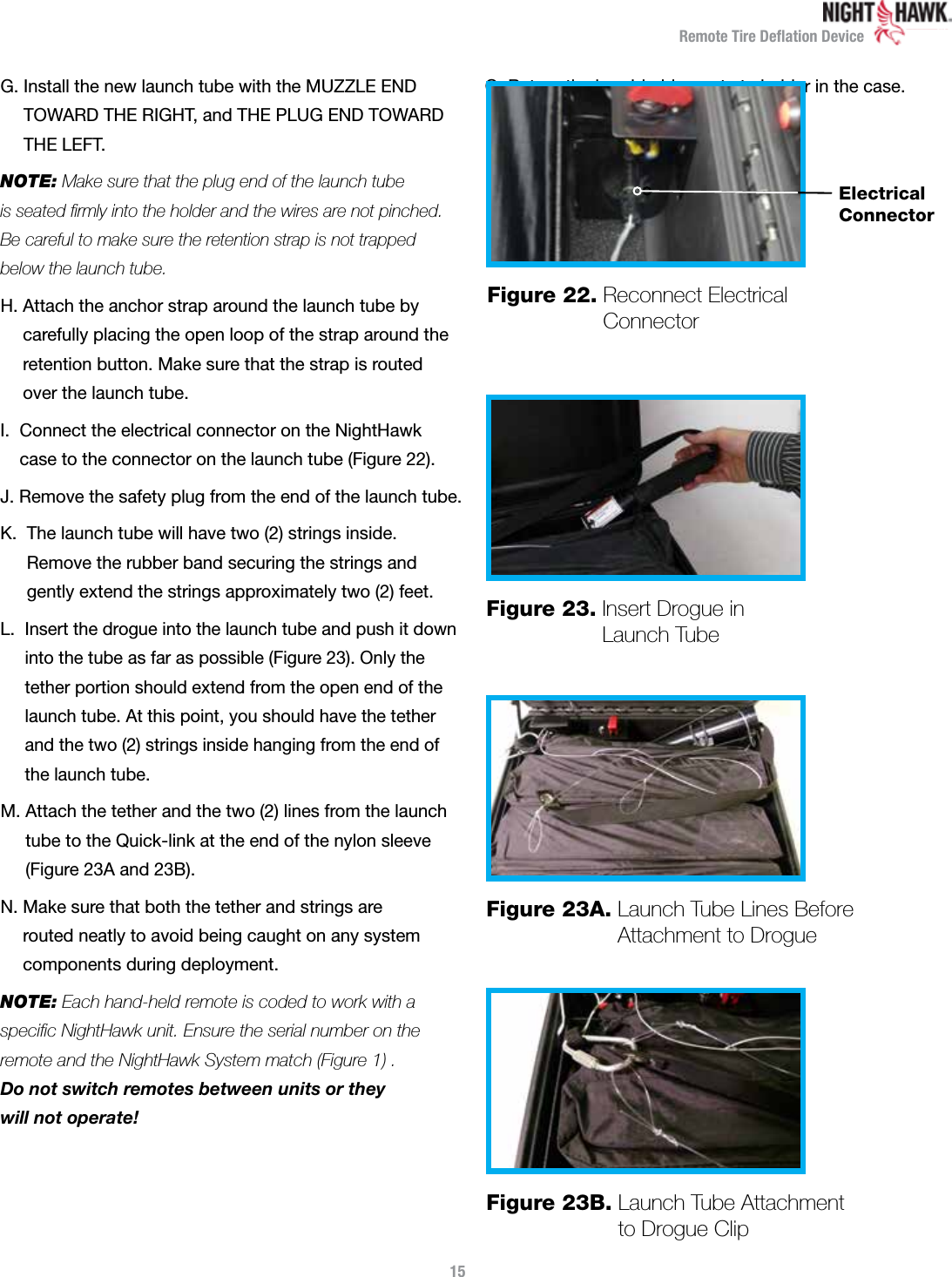 Remote Tire Deﬂation DeviceG.  Install the new launch tube with the MUZZLE END  TOWARD THE RIGHT, and THE PLUG END TOWARD  THE LEFT.NOTE: Make sure that the plug end of the launch tube  is seated ﬁrmly into the holder and the wires are not pinched.  Be careful to make sure the retention strap is not trapped below the launch tube.H.  Attach the anchor strap around the launch tube by  carefully placing the open loop of the strap around the retention button. Make sure that the strap is routed  over the launch tube.I.   Connect the electrical connector on the NightHawk  case to the connector on the launch tube (Figure 22).J.  Remove the safety plug from the end of the launch tube.K.   The launch tube will have two (2) strings inside.  Remove the rubber band securing the strings and  gently extend the strings approximately two (2) feet.L.   Insert the drogue into the launch tube and push it down into the tube as far as possible (Figure 23). Only the tether portion should extend from the open end of the launch tube. At this point, you should have the tether and the two (2) strings inside hanging from the end of the launch tube.M.  Attach the tether and the two (2) lines from the launch tube to the Quick-link at the end of the nylon sleeve (Figure 23A and 23B).N.  Make sure that both the tether and strings are  routed neatly to avoid being caught on any system components during deployment.NOTE: Each hand-held remote is coded to work with a  speciﬁc NightHawk unit. Ensure the serial number on the remote and the NightHawk System match (Figure 1) .  Do not switch remotes between units or they  will not operate!O. Return the hand-held remote to holder in the case.15Figure 23.  Insert Drogue in Launch TubeFigure 23A.  Launch Tube Lines Before Attachment to DrogueFigure 23B.  Launch Tube Attachment  to Drogue ClipFigure 22.  Reconnect Electrical ConnectorElectrical Connector