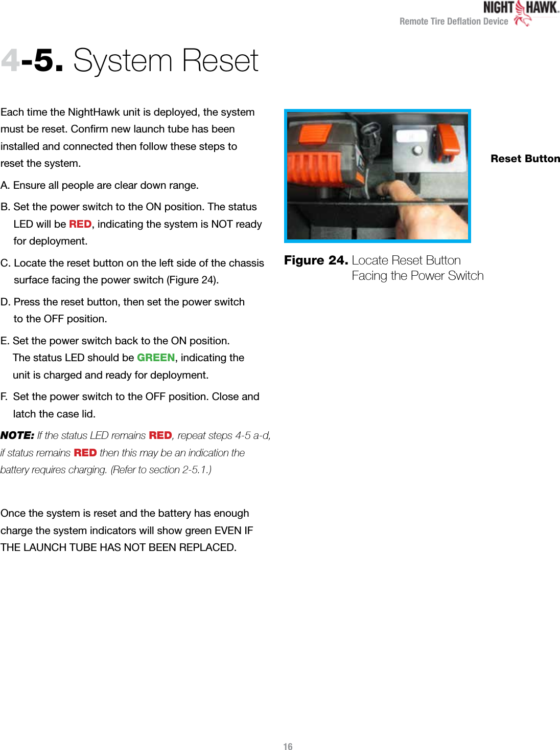 Remote Tire Deﬂation DeviceEach time the NightHawk unit is deployed, the system  must be reset. Conﬁrm new launch tube has been  installed and connected then follow these steps to  reset the system.A. Ensure all people are clear down range. B.  Set the power switch to the ON position. The status  LED will be RED, indicating the system is NOT ready  for deployment.C.  Locate the reset button on the left side of the chassis surface facing the power switch (Figure 24).D.  Press the reset button, then set the power switch  to the OFF position.E.  Set the power switch back to the ON position.  The status LED should be GREEN, indicating the  unit is charged and ready for deployment.F.   Set the power switch to the OFF position. Close and  latch the case lid.NOTE: If the status LED remains RED, repeat steps 4-5 a-d,  if status remains RED then this may be an indication the  battery requires charging. (Refer to section 2-5.1.)Once the system is reset and the battery has enough charge the system indicators will show green EVEN IF THE LAUNCH TUBE HAS NOT BEEN REPLACED.4-5.  System ResetFigure 24.  Locate Reset Button  Facing the Power Switch16Reset Button