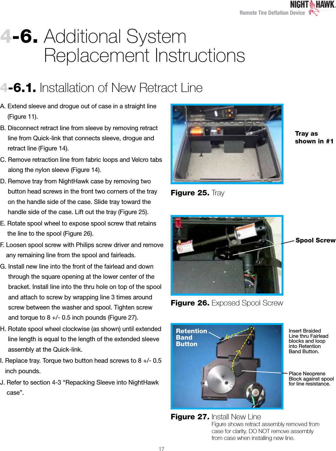 Remote Tire Deﬂation DeviceA.  Extend sleeve and drogue out of case in a straight line (Figure 11). B.  Disconnect retract line from sleeve by removing retract  line from Quick-link that connects sleeve, drogue and retract line (Figure 14).C.  Remove retraction line from fabric loops and Velcro tabs along the nylon sleeve (Figure 14).D.  Remove tray from NightHawk case by removing two  button head screws in the front two corners of the tray  on the handle side of the case. Slide tray toward the  handle side of the case. Lift out the tray (Figure 25).E.  Rotate spool wheel to expose spool screw that retains  the line to the spool (Figure 26).F.  Loosen spool screw with Philips screw driver and remove any remaining line from the spool and fairleads.G.  Install new line into the front of the fairlead and down through the square opening at the lower center of the bracket. Install line into the thru hole on top of the spool and attach to screw by wrapping line 3 times around screw between the washer and spool. Tighten screw  and torque to 8 +/- 0.5 inch pounds (Figure 27).H.  Rotate spool wheel clockwise (as shown) until extended line length is equal to the length of the extended sleeve assembly at the Quick-link.I.  Replace tray. Torque two button head screws to 8 +/- 0.5 inch pounds.J.  Refer to section 4-3 “Repacking Sleeve into NightHawk case”.4-6.  Additional System  Replacement Instructions174-6.1.  Installation of New Retract LineFigure 25.   TrayFigure 26.  Exposed Spool ScrewFigure 27.  Install New Line Figure shows retract assembly removed from  case for clarity. DO NOT remove assembly  from case when installing new line.Tray as shown in #1Spool ScrewRetention Band  ButtonInsert Braided  Line thru Fairlead blocks and loop  into Retention  Band Button.Place Neoprene Block against spool for line resistance.