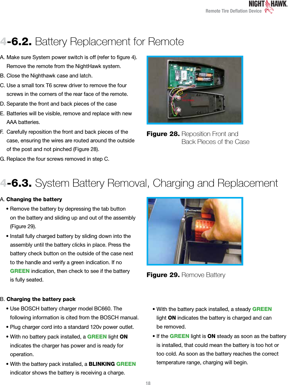 Remote Tire Deﬂation Device184-6.2.  Battery Replacement for RemoteA.   Make sure System power switch is off (refer to ﬁgure 4).   Remove the remote from the NightHawk system. B. Close the Nighthawk case and latch. C.  Use a small torx T6 screw driver to remove the four screws in the corners of the rear face of the remote. D. Separate the front and back pieces of the caseE.   Batteries will be visible, remove and replace with new  AAA batteries. F.   Carefully reposition the front and back pieces of the case, ensuring the wires are routed around the outside of the post and not pinched (Figure 28). G. Replace the four screws removed in step C. Figure 28.  Reposition Front and Back Pieces of the Case4-6.3.  System Battery Removal, Charging and ReplacementA.  Changing the battery•  Remove the battery by depressing the tab button  on the battery and sliding up and out of the assembly (Figure 29).•  Install fully charged battery by sliding down into the assembly until the battery clicks in place. Press the battery check button on the outside of the case next  to the handle and verify a green indication. If no GREEN indication, then check to see if the battery  is fully seated.B.  Charging the battery pack•  Use BOSCH battery charger model BC660. The  following information is cited from the BOSCH manual.• Plug charger cord into a standard 120v power outlet.•  With no battery pack installed, a GREEN light ON  indicates the charger has power and is ready for  operation.•  With the battery pack installed, a BLINKING GREEN indicator shows the battery is receiving a charge.•  With the battery pack installed, a steady GREEN  light ON indicates the battery is charged and can  be removed.•   If  the GREEN light is ON steady as soon as the battery is installed, that could mean the battery is too hot or  too cold. As soon as the battery reaches the correct temperature range, charging will begin.Figure 29.  Remove Battery