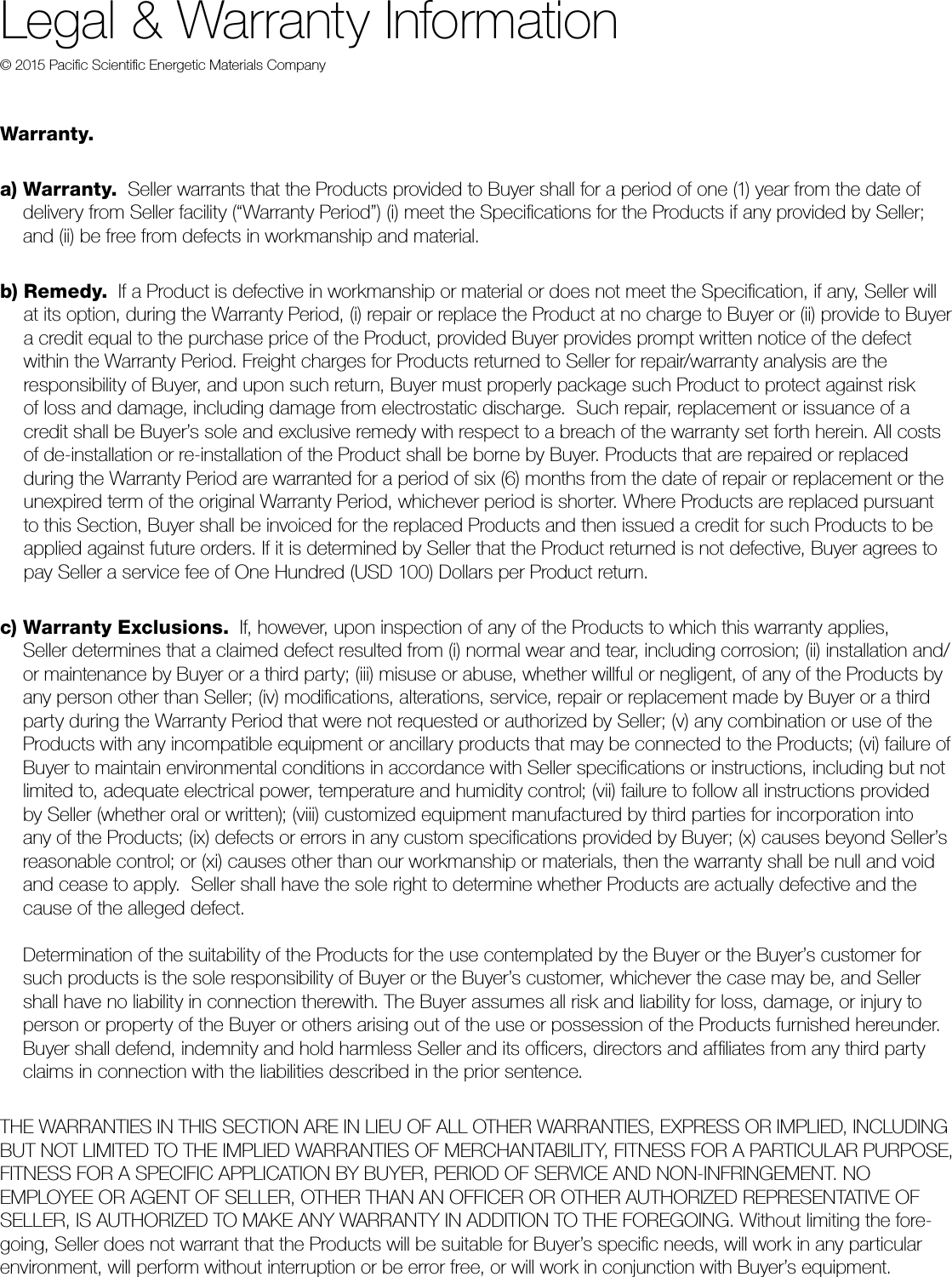 Legal &amp; Warranty Information© 2015 Paciﬁc Scientiﬁc Energetic Materials CompanyWarranty.   a)   Warranty.  Seller warrants that the Products provided to Buyer shall for a period of one (1) year from the date of  delivery from Seller facility (“Warranty Period”) (i) meet the Speciﬁcations for the Products if any provided by Seller; and (ii) be free from defects in workmanship and material. b)   Remedy.  If a Product is defective in workmanship or material or does not meet the Speciﬁcation, if any, Seller will  at its option, during the Warranty Period, (i) repair or replace the Product at no charge to Buyer or (ii) provide to Buyer a credit equal to the purchase price of the Product, provided Buyer provides prompt written notice of the defect  within the Warranty Period. Freight charges for Products returned to Seller for repair/warranty analysis are the  responsibility of Buyer, and upon such return, Buyer must properly package such Product to protect against risk  of loss and damage, including damage from electrostatic discharge.  Such repair, replacement or issuance of a credit shall be Buyer’s sole and exclusive remedy with respect to a breach of the warranty set forth herein. All costs of de-installation or re-installation of the Product shall be borne by Buyer. Products that are repaired or replaced  during the Warranty Period are warranted for a period of six (6) months from the date of repair or replacement or the unexpired term of the original Warranty Period, whichever period is shorter. Where Products are replaced pursuant to this Section, Buyer shall be invoiced for the replaced Products and then issued a credit for such Products to be applied against future orders. If it is determined by Seller that the Product returned is not defective, Buyer agrees to pay Seller a service fee of One Hundred (USD 100) Dollars per Product return. c)  Warranty Exclusions.  If, however, upon inspection of any of the Products to which this warranty applies,  Seller determines that a claimed defect resulted from (i) normal wear and tear, including corrosion; (ii) installation and/or maintenance by Buyer or a third party; (iii) misuse or abuse, whether willful or negligent, of any of the Products by any person other than Seller; (iv) modiﬁcations, alterations, service, repair or replacement made by Buyer or a third party during the Warranty Period that were not requested or authorized by Seller; (v) any combination or use of the Products with any incompatible equipment or ancillary products that may be connected to the Products; (vi) failure of Buyer to maintain environmental conditions in accordance with Seller speciﬁcations or instructions, including but not limited to, adequate electrical power, temperature and humidity control; (vii) failure to follow all instructions provided  by Seller (whether oral or written); (viii) customized equipment manufactured by third parties for incorporation into  any of the Products; (ix) defects or errors in any custom speciﬁcations provided by Buyer; (x) causes beyond Seller’s reasonable control; or (xi) causes other than our workmanship or materials, then the warranty shall be null and void and cease to apply.  Seller shall have the sole right to determine whether Products are actually defective and the cause of the alleged defect.  Determination of the suitability of the Products for the use contemplated by the Buyer or the Buyer’s customer for such products is the sole responsibility of Buyer or the Buyer’s customer, whichever the case may be, and Seller shall have no liability in connection therewith. The Buyer assumes all risk and liability for loss, damage, or injury to person or property of the Buyer or others arising out of the use or possession of the Products furnished hereunder.  Buyer shall defend, indemnity and hold harmless Seller and its ofﬁcers, directors and afﬁliates from any third party claims in connection with the liabilities described in the prior sentence. THE WARRANTIES IN THIS SECTION ARE IN LIEU OF ALL OTHER WARRANTIES, EXPRESS OR IMPLIED, INCLUDING BUT NOT LIMITED TO THE IMPLIED WARRANTIES OF MERCHANTABILITY, FITNESS FOR A PARTICULAR PURPOSE, FITNESS FOR A SPECIFIC APPLICATION BY BUYER, PERIOD OF SERVICE AND NON-INFRINGEMENT. NO  EMPLOYEE OR AGENT OF SELLER, OTHER THAN AN OFFICER OR OTHER AUTHORIZED REPRESENTATIVE OF SELLER, IS AUTHORIZED TO MAKE ANY WARRANTY IN ADDITION TO THE FOREGOING. Without limiting the fore-going, Seller does not warrant that the Products will be suitable for Buyer’s speciﬁc needs, will work in any particular environment, will perform without interruption or be error free, or will work in conjunction with Buyer’s equipment.