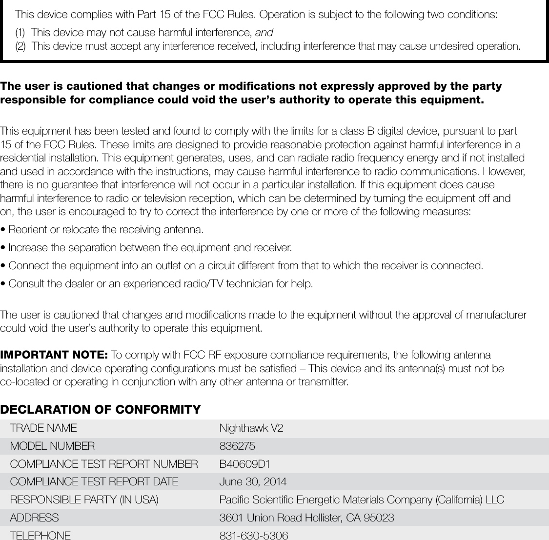 This device complies with Part 15 of the FCC Rules. Operation is subject to the following two conditions:(1)  This device may not cause harmful interference, and(2)  This device must accept any interference received, including interference that may cause undesired operation.The user is cautioned that changes or modiﬁcations not expressly approved by the party  responsible for compliance could void the user’s authority to operate this equipment.This equipment has been tested and found to comply with the limits for a class B digital device, pursuant to part  15 of the FCC Rules. These limits are designed to provide reasonable protection against harmful interference in a  residential installation. This equipment generates, uses, and can radiate radio frequency energy and if not installed  and used in accordance with the instructions, may cause harmful interference to radio communications. However, there is no guarantee that interference will not occur in a particular installation. If this equipment does cause  harmful interference to radio or television reception, which can be determined by turning the equipment off and  on, the user is encouraged to try to correct the interference by one or more of the following measures: • Reorient or relocate the receiving antenna. • Increase the separation between the equipment and receiver. • Connect the equipment into an outlet on a circuit different from that to which the receiver is connected. • Consult the dealer or an experienced radio/TV technician for help. The user is cautioned that changes and modiﬁcations made to the equipment without the approval of manufacturer could void the user’s authority to operate this equipment.IMPORTANT NOTE: To comply with FCC RF exposure compliance requirements, the following antenna  installation and device operating conﬁgurations must be satisﬁed – This device and its antenna(s) must not be  co-located or operating in conjunction with any other antenna or transmitter.DECLARATION OF CONFORMITYTRADE NAME    Nighthawk V2MODEL NUMBER    836275COMPLIANCE TEST REPORT NUMBER  B40609D1COMPLIANCE TEST REPORT DATE    June 30, 2014RESPONSIBLE PARTY (IN USA)    Paciﬁc Scientiﬁc Energetic Materials Company (California) LLCADDRESS          3601 Union Road Hollister, CA 95023TELEPHONE     831-630-5306